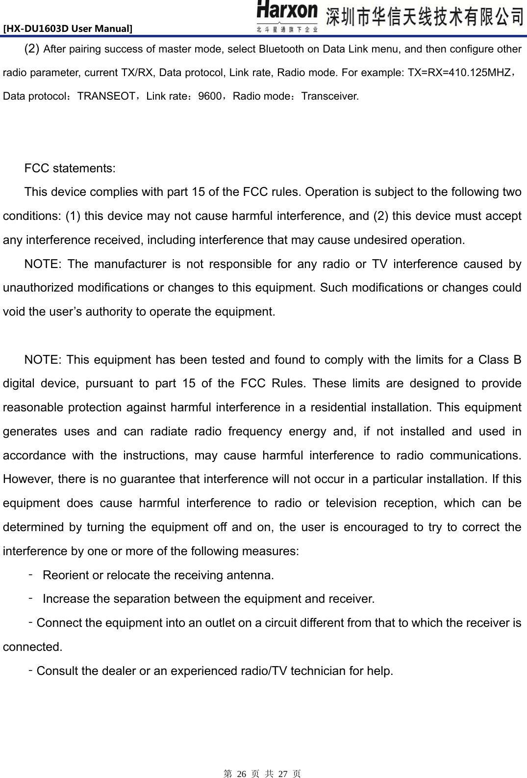 [HX-DU1603DUserManual]                            第 26 页 共 27 页 (2) After pairing success of master mode, select Bluetooth on Data Link menu, and then configure other radio parameter, current TX/RX, Data protocol, Link rate, Radio mode. For example: TX=RX=410.125MHZ，Data protocol：TRANSEOT，Link rate：9600，Radio mode：Transceiver.   FCC statements: This device complies with part 15 of the FCC rules. Operation is subject to the following two conditions: (1) this device may not cause harmful interference, and (2) this device must accept any interference received, including interference that may cause undesired operation.   NOTE: The manufacturer is not responsible for any radio or TV interference caused by unauthorized modifications or changes to this equipment. Such modifications or changes could void the user&rsquo;s authority to operate the equipment.  NOTE: This equipment has been tested and found to comply with the limits for a Class B digital device, pursuant to part 15 of the FCC Rules. These limits are designed to provide reasonable protection against harmful interference in a residential installation. This equipment generates uses and can radiate radio frequency energy and, if not installed and used in accordance with the instructions, may cause harmful interference to radio communications. However, there is no guarantee that interference will not occur in a particular installation. If this equipment does cause harmful interference to radio or television reception, which can be determined by turning the equipment off and on, the user is encouraged to try to correct the interference by one or more of the following measures: ‐ Reorient or relocate the receiving antenna. ‐  Increase the separation between the equipment and receiver. ‐Connect the equipment into an outlet on a circuit different from that to which the receiver is connected. ‐Consult the dealer or an experienced radio/TV technician for help.   