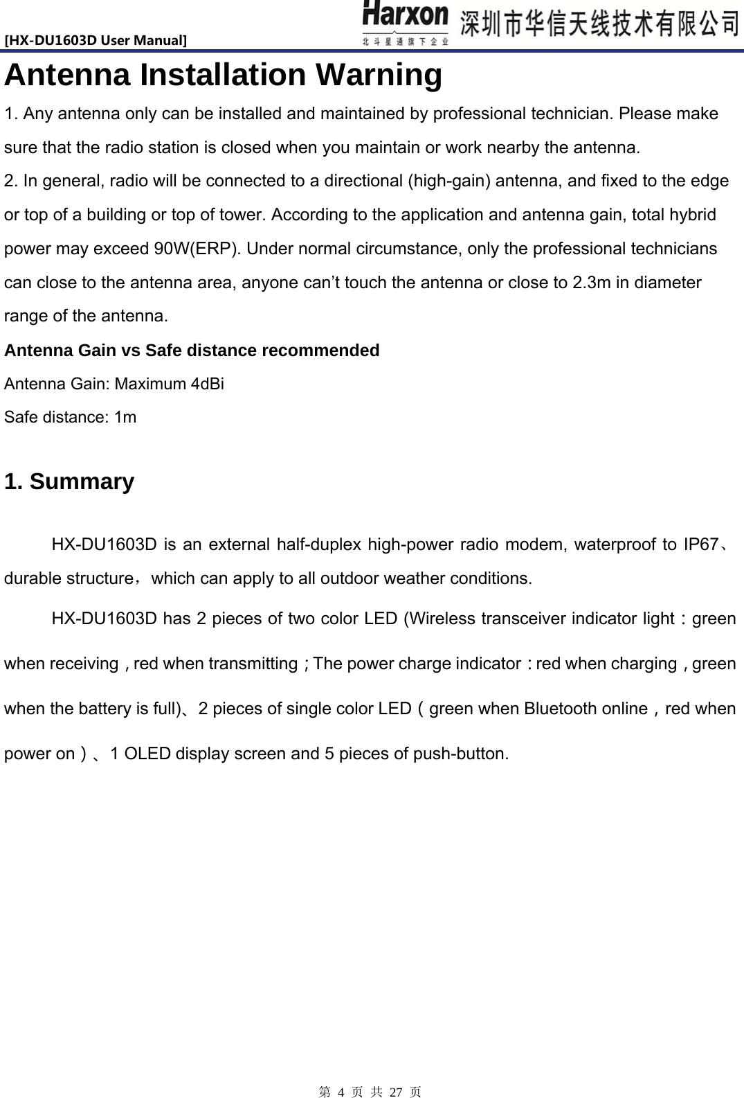 [HX-DU1603DUserManual]                            第 4 页 共 27 页 Antenna Installation Warning 1. Any antenna only can be installed and maintained by professional technician. Please make sure that the radio station is closed when you maintain or work nearby the antenna.   2. In general, radio will be connected to a directional (high-gain) antenna, and fixed to the edge or top of a building or top of tower. According to the application and antenna gain, total hybrid power may exceed 90W(ERP). Under normal circumstance, only the professional technicians can close to the antenna area, anyone can&rsquo;t touch the antenna or close to 2.3m in diameter range of the antenna. Antenna Gain vs Safe distance recommended Antenna Gain: Maximum 4dBi   Safe distance: 1m 1. Summary     HX-DU1603D is an external half-duplex high-power radio modem, waterproof to IP67、durable structure，which can apply to all outdoor weather conditions. HX-DU1603D has 2 pieces of two color LED (Wireless transceiver indicator light：green when receiving，red when transmitting；The power charge indicator：red when charging，green when the battery is full)、2 pieces of single color LED（green when Bluetooth online，red when power on）、1 OLED display screen and 5 pieces of push-button. 