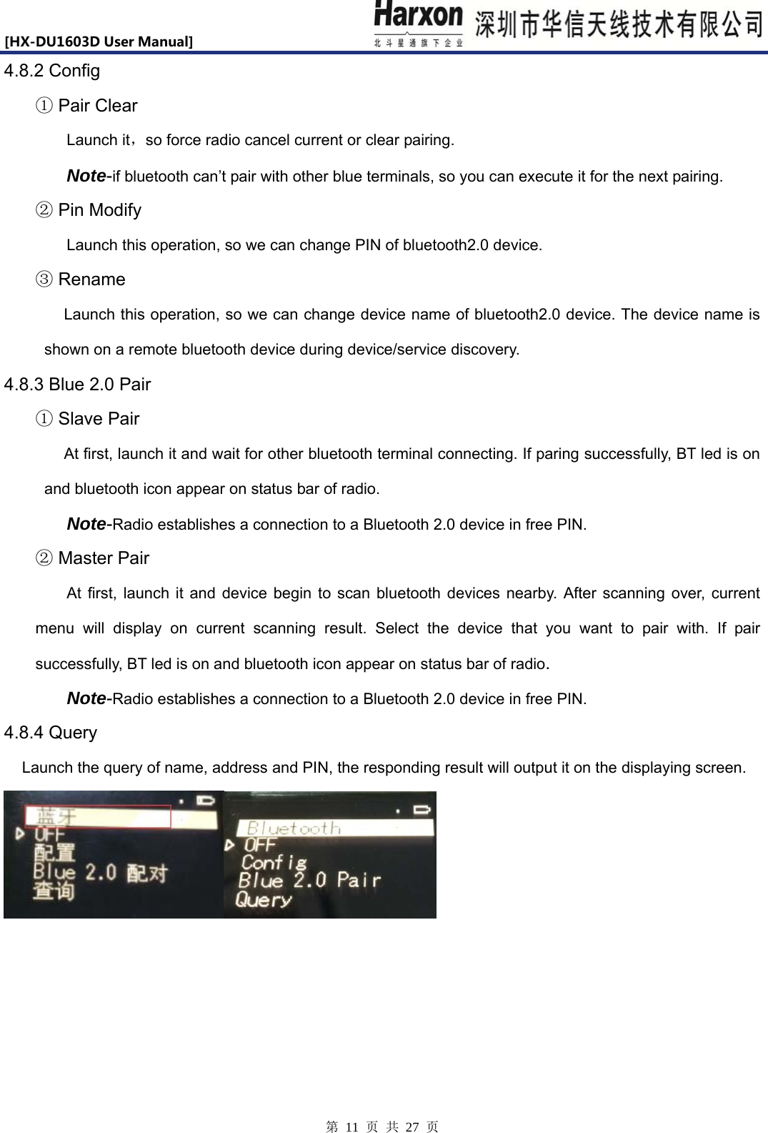 [HX-DU1603DUserManual]                            第 11 页 共 27 页 4.8.2 Config  Pair Clear① Launch it，so force radio cancel current or clear pairing. Note-if bluetooth can&rsquo;t pair with other blue terminals, so you can execute it for the next pairing.    Pin Modify②   Launch this operation, so we can change PIN of bluetooth2.0 device.   Rename③ Launch this operation, so we can change device name of bluetooth2.0 device. The device name is shown on a remote bluetooth device during device/service discovery.    4.8.3 Blue 2.0 Pair    Slave Pair① At first, launch it and wait for other bluetooth terminal connecting. If paring successfully, BT led is on and bluetooth icon appear on status bar of radio. Note-Radio establishes a connection to a Bluetooth 2.0 device in free PIN.   Master Pair② At first, launch it and device begin to scan bluetooth devices nearby. After scanning over, current menu will display on current scanning result. Select the device that you want to pair with. If pair successfully, BT led is on and bluetooth icon appear on status bar of radio. Note-Radio establishes a connection to a Bluetooth 2.0 device in free PIN. 4.8.4 Query  Launch the query of name, address and PIN, the responding result will output it on the displaying screen.    