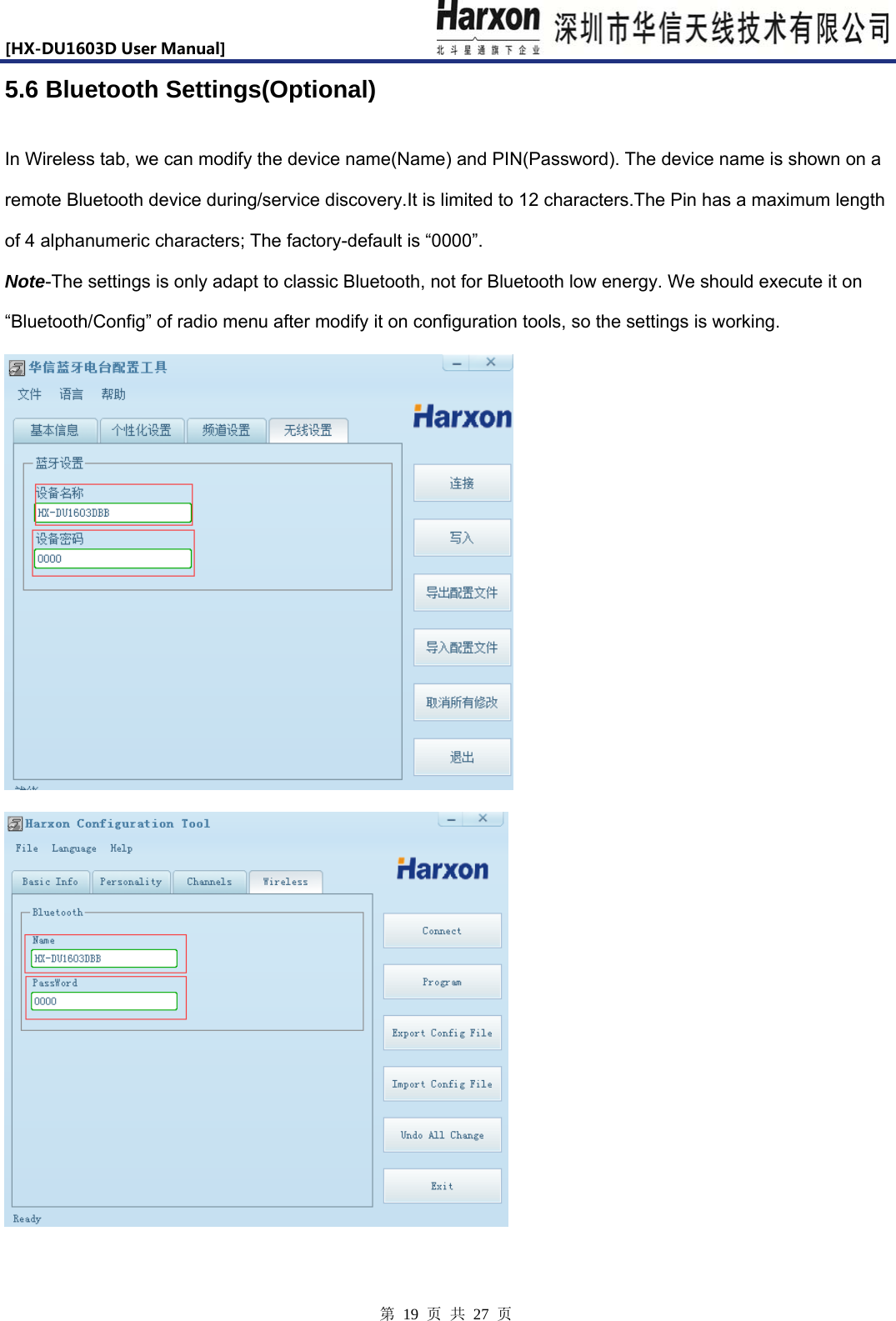 [HX-DU1603DUserManual]                            第 19 页 共 27 页 5.6 Bluetooth Settings(Optional) In Wireless tab, we can modify the device name(Name) and PIN(Password). The device name is shown on a remote Bluetooth device during/service discovery.It is limited to 12 characters.The Pin has a maximum length of 4 alphanumeric characters; The factory-default is &ldquo;0000&rdquo;. Note-The settings is only adapt to classic Bluetooth, not for Bluetooth low energy. We should execute it on &ldquo;Bluetooth/Config&rdquo; of radio menu after modify it on configuration tools, so the settings is working.   
