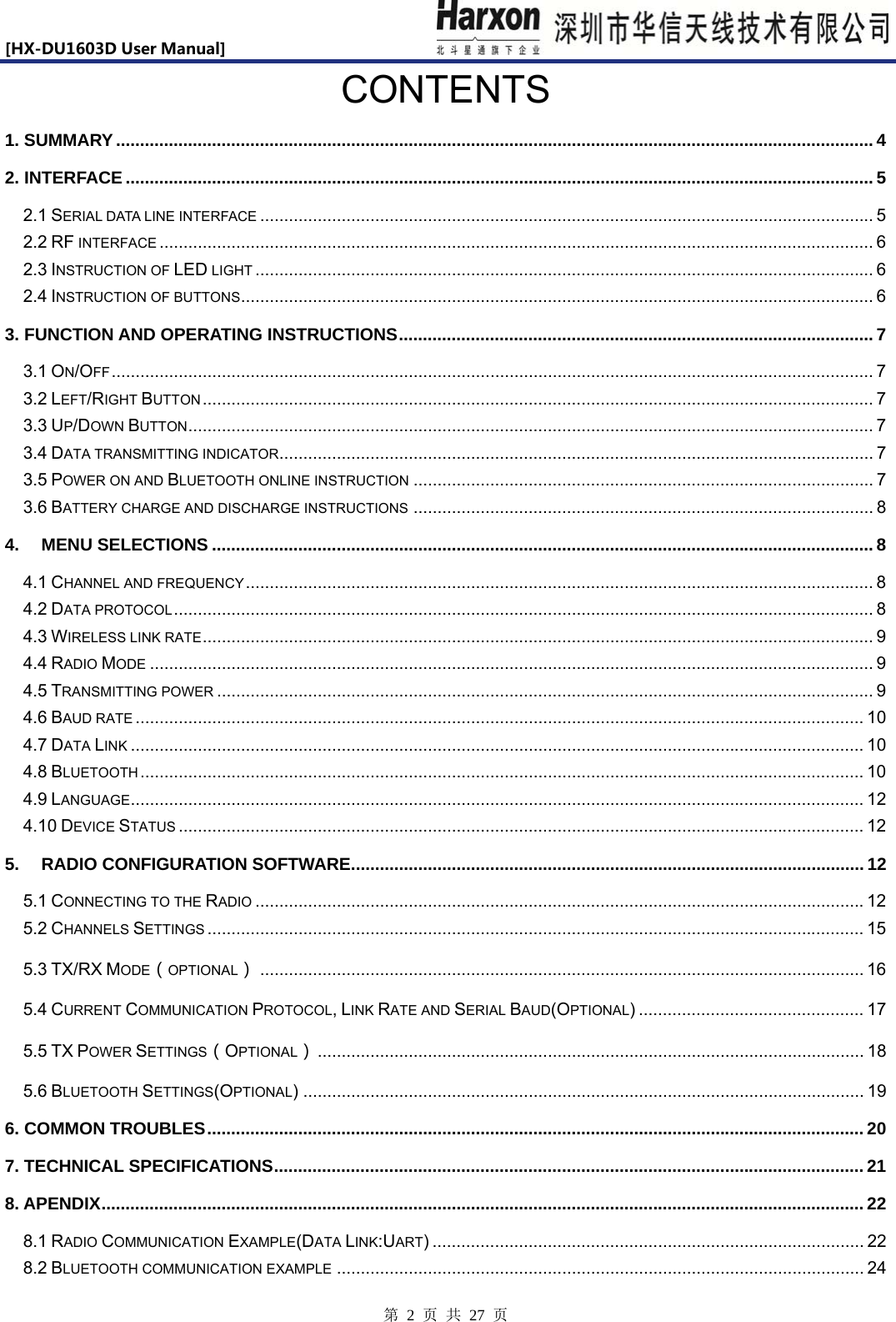 [HX-DU1603DUserManual]                            第 2 页 共 27 页 CONTENTS 1. SUMMARY .............................................................................................................................................................. 4 2. INTERFACE ............................................................................................................................................................ 5 2.1 SERIAL DATA LINE INTERFACE ................................................................................................................................ 5 2.2 RF INTERFACE ..................................................................................................................................................... 6 2.3 INSTRUCTION OF LED LIGHT ................................................................................................................................. 6 2.4 INSTRUCTION OF BUTTONS .................................................................................................................................... 6 3. FUNCTION AND OPERATING INSTRUCTIONS ................................................................................................... 7 3.1 ON/OFF ............................................................................................................................................................... 7 3.2 LEFT/RIGHT BUTTON ............................................................................................................................................ 7 3.3 UP/DOWN BUTTON ............................................................................................................................................... 7 3.4 DATA TRANSMITTING INDICATOR............................................................................................................................ 7 3.5 POWER ON AND BLUETOOTH ONLINE INSTRUCTION ................................................................................................ 7 3.6 BATTERY CHARGE AND DISCHARGE INSTRUCTIONS ................................................................................................ 8 4. MENU SELECTIONS .......................................................................................................................................... 8 4.1 CHANNEL AND FREQUENCY ................................................................................................................................... 8 4.2 DATA PROTOCOL .................................................................................................................................................. 8 4.3 WIRELESS LINK RATE ............................................................................................................................................ 9 4.4 RADIO MODE ....................................................................................................................................................... 9 4.5 TRANSMITTING POWER ......................................................................................................................................... 9 4.6 BAUD RATE ........................................................................................................................................................ 10 4.7 DATA LINK ......................................................................................................................................................... 10 4.8 BLUETOOTH ....................................................................................................................................................... 10 4.9 LANGUAGE ......................................................................................................................................................... 12 4.10 DEVICE STATUS ............................................................................................................................................... 12 5. RADIO CONFIGURATION SOFTWARE ........................................................................................................... 12 5.1 CONNECTING TO THE RADIO ............................................................................................................................... 12 5.2 CHANNELS SETTINGS ......................................................................................................................................... 15 5.3 TX/RX MODE（OPTIONAL） .............................................................................................................................. 16 5.4 CURRENT COMMUNICATION PROTOCOL, LINK RATE AND SERIAL BAUD(OPTIONAL) ............................................... 17 5.5 TX POWER SETTINGS（OPTIONAL） .................................................................................................................. 18 5.6 BLUETOOTH SETTINGS(OPTIONAL) ..................................................................................................................... 19 6. COMMON TROUBLES ......................................................................................................................................... 20 7. TECHNICAL SPECIFICATIONS ........................................................................................................................... 21 8. APENDIX ............................................................................................................................................................... 22 8.1 RADIO COMMUNICATION EXAMPLE(DATA LINK:UART) .......................................................................................... 22 8.2 BLUETOOTH COMMUNICATION EXAMPLE .............................................................................................................. 24 