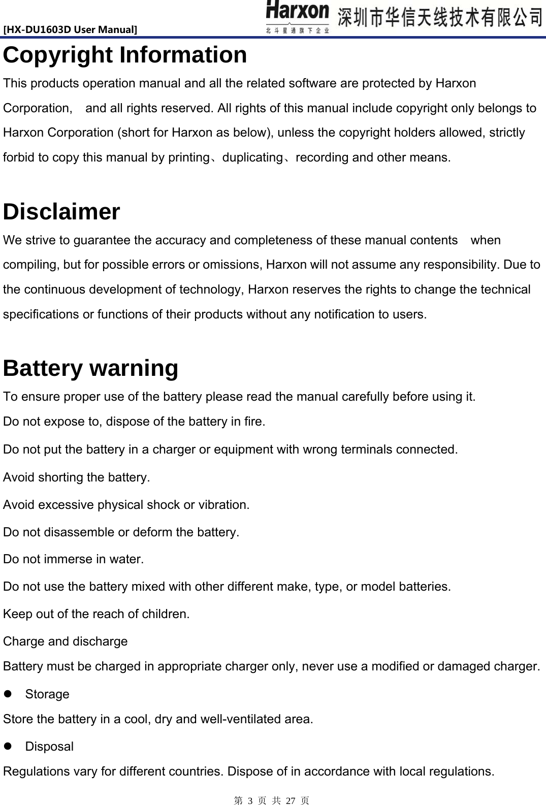 [HX-DU1603DUserManual]                            第 3 页 共 27 页 Copyright Information This products operation manual and all the related software are protected by Harxon Corporation,  and all rights reserved. All rights of this manual include copyright only belongs to Harxon Corporation (short for Harxon as below), unless the copyright holders allowed, strictly forbid to copy this manual by printing、duplicating、recording and other means.  Disclaimer We strive to guarantee the accuracy and completeness of these manual contents    when compiling, but for possible errors or omissions, Harxon will not assume any responsibility. Due to the continuous development of technology, Harxon reserves the rights to change the technical specifications or functions of their products without any notification to users.      Battery warning To ensure proper use of the battery please read the manual carefully before using it.   Do not expose to, dispose of the battery in fire.   Do not put the battery in a charger or equipment with wrong terminals connected.   Avoid shorting the battery. Avoid excessive physical shock or vibration.   Do not disassemble or deform the battery.   Do not immerse in water.   Do not use the battery mixed with other different make, type, or model batteries.   Keep out of the reach of children.   Charge and discharge   Battery must be charged in appropriate charger only, never use a modified or damaged charger.    Storage  Store the battery in a cool, dry and well-ventilated area.    Disposal  Regulations vary for different countries. Dispose of in accordance with local regulations.   