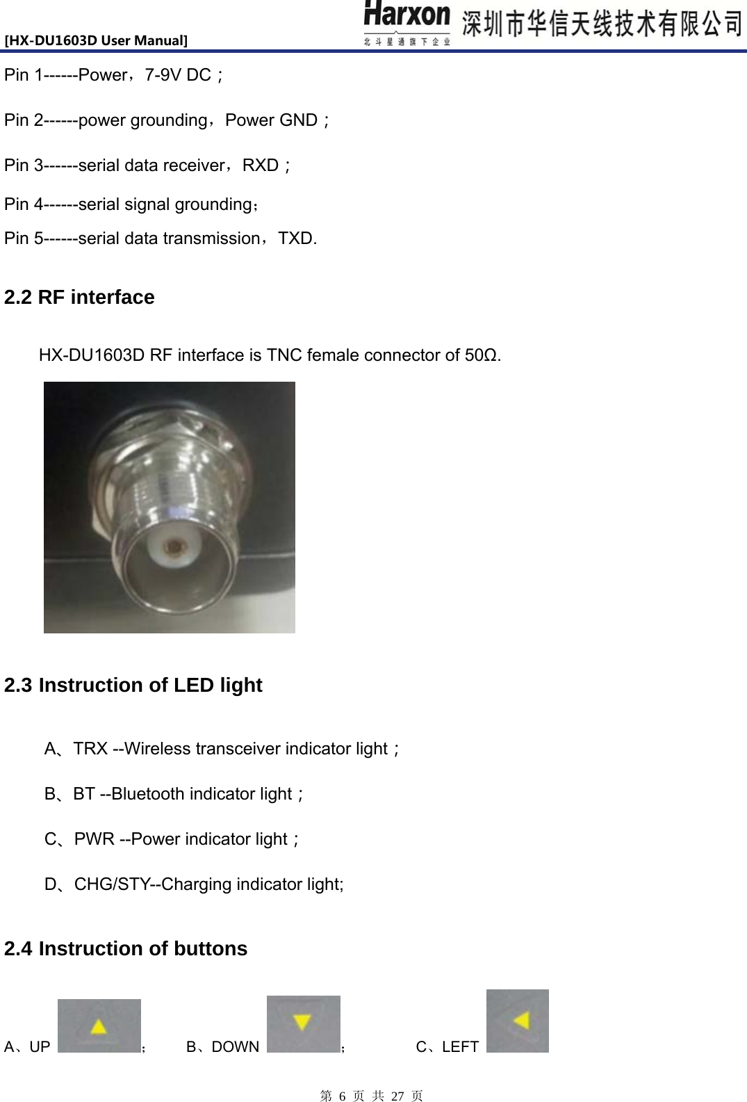 [HX-DU1603DUserManual]                            第 6 页 共 27 页 Pin 1------Power，7-9V DC； Pin 2------power grounding，Power GND； Pin 3------serial data receiver，RXD； Pin 4------serial signal grounding； Pin 5------serial data transmission，TXD. 2.2 RF interface HX-DU1603D RF interface is TNC female connector of 50Ω.  2.3 Instruction of LED light   A、TRX --Wireless transceiver indicator light； B、BT --Bluetooth indicator light； C、PWR --Power indicator light； D、CHG/STY--Charging indicator light; 2.4 Instruction of buttons A、UP  ；    B、DOWN  ；        C、LEFT   