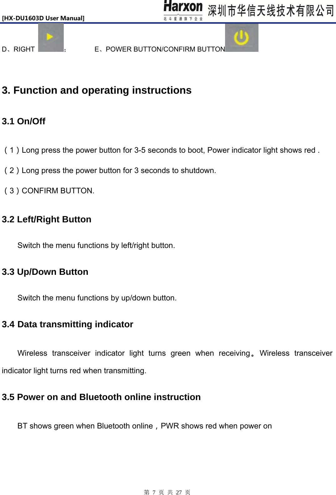 [HX-DU1603DUserManual]                            第 7 页 共 27 页 D、RIGHT  ；       E、POWER BUTTON/CONFIRM BUTTON   3. Function and operating instructions 3.1 On/Off （1）Long press the power button for 3-5 seconds to boot, Power indicator light shows red . （2）Long press the power button for 3 seconds to shutdown. （3）CONFIRM BUTTON. 3.2 Left/Right Button Switch the menu functions by left/right button. 3.3 Up/Down Button Switch the menu functions by up/down button. 3.4 Data transmitting indicator Wireless transceiver indicator light turns green when receiving。Wireless transceiver indicator light turns red when transmitting. 3.5 Power on and Bluetooth online instruction BT shows green when Bluetooth online，PWR shows red when power on 