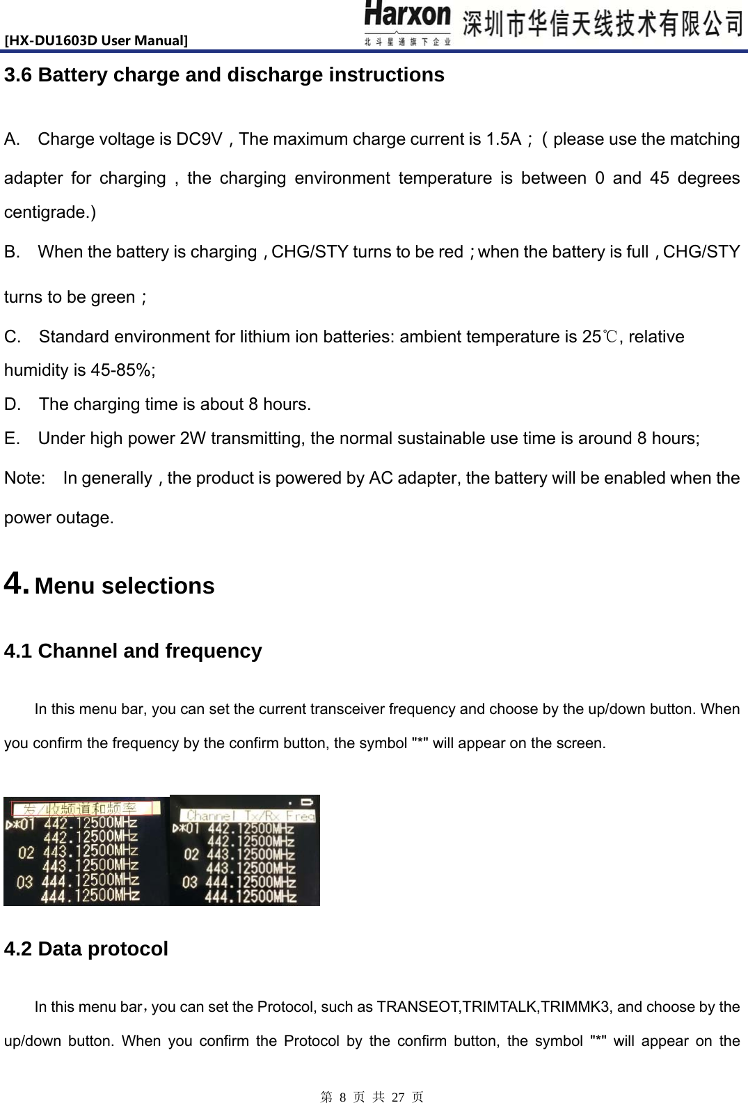 [HX-DU1603DUserManual]                            第 8 页 共 27 页 3.6 Battery charge and discharge instructions A.  Charge voltage is DC9V，The maximum charge current is 1.5A；（ please use the matching adapter for charging , the charging environment temperature is between 0 and 45 degrees centigrade.) B.    When the battery is charging，CHG/STY turns to be red；when the battery is full，CHG/STY turns to be green； C.  Standard environment for lithium ion batteries: ambient temperature is 25℃, relative humidity is 45-85%; D.    The charging time is about 8 hours.   E.    Under high power 2W transmitting, the normal sustainable use time is around 8 hours;   Note:  In generally，the product is powered by AC adapter, the battery will be enabled when the power outage.   4. Menu selections 4.1 Channel and frequency  In this menu bar, you can set the current transceiver frequency and choose by the up/down button. When you confirm the frequency by the confirm button, the symbol "*" will appear on the screen.   4.2 Data protocol In this menu bar，you can set the Protocol, such as TRANSEOT,TRIMTALK,TRIMMK3, and choose by the up/down button. When you confirm the Protocol by the confirm button, the symbol "*" will appear on the 