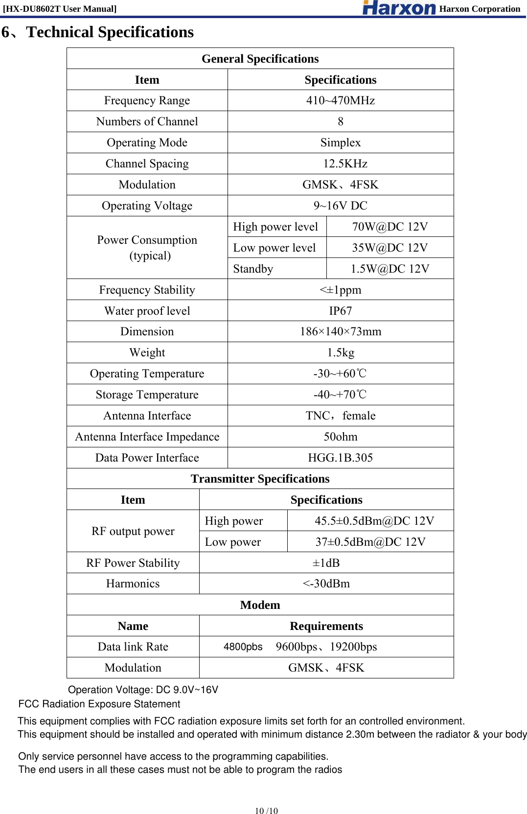 [HX-DU8602T User Manual]                                                                      Harxon Corporation      10 /10  6、Technical Specifications General Specifications Item Specifications Frequency Range  410~470MHz Numbers of Channel  8 Operating Mode  Simplex Channel Spacing  12.5KHz Modulation GMSK、4FSK Operating Voltage  9~16V DC Power Consumption  (typical) High power level 70W@DC 12V Low power level  35W@DC 12V Standby 1.5W@DC 12V Frequency Stability  <&plusmn;1ppm Water proof level  IP67 Dimension 186&times;140&times;73mm Weight 1.5kg Operating Temperature  -30~+60℃ Storage Temperature  -40~+70℃ Antenna Interface  TNC，female Antenna Interface Impedance 50ohm Data Power Interface  HGG.1B.305 Transmitter Specifications Item Specifications RF output power  High power                 45.5&plusmn;0.5dBm@DC 12V Low power  37&plusmn;0.5dBm@DC 12V RF Power Stability  &plusmn;1dB Harmonics <-30dBm Modem Name Requirements Data link Rate  9600bps、19200bps Modulation GMSK、4FSK  Operation Voltage: DC 9.0V~16V Only service personnel have access to the programming capabilities. The end users in all these cases must not be able to program the radios4800pbsThis equipment complies with FCC radiation exposure limits set forth for an controlled environment. This equipment should be installed and operated with minimum distance 2.30m between the radiator &amp; your body FCC Radiation Exposure Statement