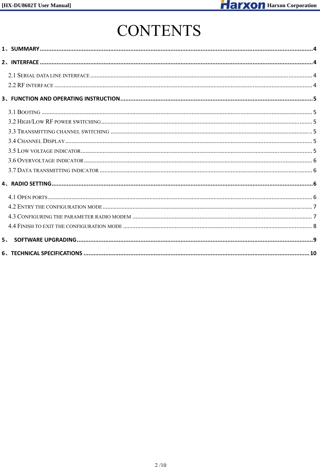 [HX-DU8602T User Manual]                                                                      Harxon Corporation      2 /10  CONTENTS 1、SUMMARY...................................................................................................................................................................42、INTERFACE...................................................................................................................................................................42.1 SERIAL DATA LINE INTERFACE..............................................................................................................................................42.2 RF INTERFACE.....................................................................................................................................................................43、FUNCTIONANDOPERATINGINSTRUCTION...................................................................................................................53.1 BOOTING.............................................................................................................................................................................53.2 HIGH/LOW RF POWER SWITCHING.......................................................................................................................................53.3 TRANSMITTING CHANNEL SWITCHING.................................................................................................................................53.4 CHANNEL DISPLAY..............................................................................................................................................................53.5 LOW VOLTAGE INDICATOR....................................................................................................................................................53.6 OVERVOLTAGE INDICATOR..................................................................................................................................................63.7 DATA TRANSMITTING INDICATOR........................................................................................................................................64、RADIOSETTING............................................................................................................................................................64.1 OPEN PORTS.........................................................................................................................................................................64.2 ENTRY THE CONFIGURATION MODE......................................................................................................................................74.3 CONFIGURING THE PARAMETER RADIO MODEM...................................................................................................................74.4 FINISH TO EXIT THE CONFIGURATION MODE.........................................................................................................................85、SOFTWAREUPGRADING.............................................................................................................................................96、TECHNICALSPECIFICATIONS.......................................................................................................................................10          