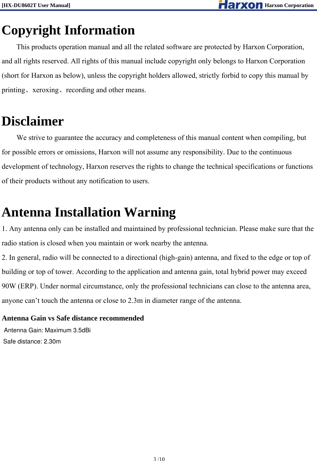 [HX-DU8602T User Manual]                                                                      Harxon Corporation      3 /10  Copyright Information This products operation manual and all the related software are protected by Harxon Corporation,   and all rights reserved. All rights of this manual include copyright only belongs to Harxon Corporation (short for Harxon as below), unless the copyright holders allowed, strictly forbid to copy this manual by printing、xeroxing、recording and other means.    Disclaimer         We strive to guarantee the accuracy and completeness of this manual content when compiling, but for possible errors or omissions, Harxon will not assume any responsibility. Due to the continuous development of technology, Harxon reserves the rights to change the technical specifications or functions of their products without any notification to users.      Antenna Installation Warning 1. Any antenna only can be installed and maintained by professional technician. Please make sure that the radio station is closed when you maintain or work nearby the antenna.   2. In general, radio will be connected to a directional (high-gain) antenna, and fixed to the edge or top of building or top of tower. According to the application and antenna gain, total hybrid power may exceed 90W (ERP). Under normal circumstance, only the professional technicians can close to the antenna area, anyone can&rsquo;t touch the antenna or close to 2.3m in diameter range of the antenna.    Antenna Gain vs Safe distance recommended   Antenna Gain: Maximum 3.5dBi  Safe distance: 2.30m 