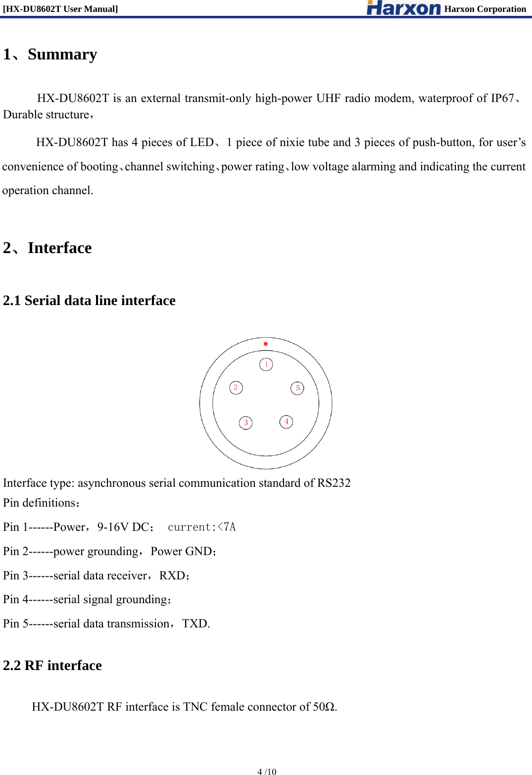 [HX-DU8602T User Manual]                                                                      Harxon Corporation      4 /10  1、Summary     HX-DU8602T is an external transmit-only high-power UHF radio modem, waterproof of IP67、Durable structure，      HX-DU8602T has 4 pieces of LED、1 piece of nixie tube and 3 pieces of push-button, for user&rsquo;s convenience of booting、channel switching、power rating、low voltage alarming and indicating the current operation channel. 2、Interface 2.1 Serial data line interface  Interface type: asynchronous serial communication standard of RS232   Pin definitions： Pin 1------Power，9-16V DC； current:<7A Pin 2------power grounding，Power GND； Pin 3------serial data receiver，RXD； Pin 4------serial signal grounding； Pin 5------serial data transmission，TXD. 2.2 RF interface     HX-DU8602T RF interface is TNC female connector of 50Ω. 