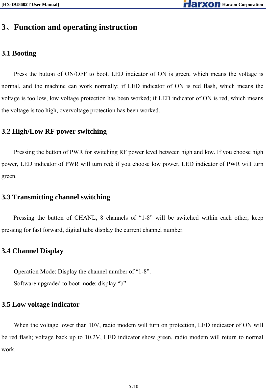 [HX-DU8602T User Manual]                                                                      Harxon Corporation      5 /10  3、Function and operating instruction 3.1 Booting Press the button of ON/OFF to boot. LED indicator of ON is green, which means the voltage is normal, and the machine can work normally; if LED indicator of ON is red flash, which means the voltage is too low, low voltage protection has been worked; if LED indicator of ON is red, which means the voltage is too high, overvoltage protection has been worked.   3.2 High/Low RF power switching Pressing the button of PWR for switching RF power level between high and low. If you choose high power, LED indicator of PWR will turn red; if you choose low power, LED indicator of PWR will turn green.  3.3 Transmitting channel switching Pressing the button of CHANL, 8 channels of &ldquo;1-8&rdquo; will be switched within each other, keep pressing for fast forward, digital tube display the current channel number. 3.4 Channel Display Operation Mode: Display the channel number of &ldquo;1-8&rdquo;. Software upgraded to boot mode: display &ldquo;b&rdquo;. 3.5 Low voltage indicator When the voltage lower than 10V, radio modem will turn on protection, LED indicator of ON will be red flash; voltage back up to 10.2V, LED indicator show green, radio modem will return to normal work. 