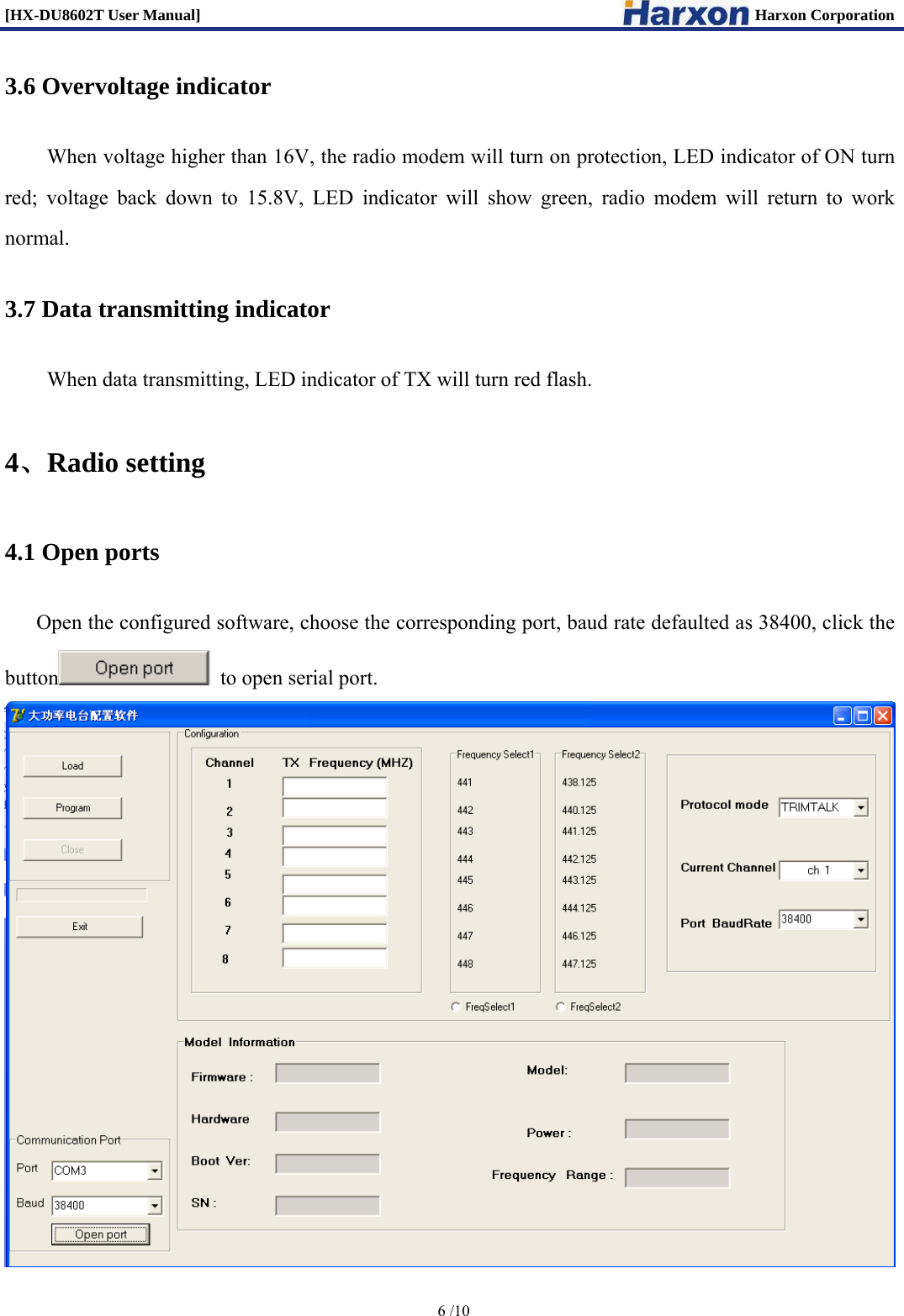 [HX-DU8602T User Manual]                                                                      Harxon Corporation      6 /10  3.6 Overvoltage indicator When voltage higher than 16V, the radio modem will turn on protection, LED indicator of ON turn red; voltage back down to 15.8V, LED indicator will show green, radio modem will return to work normal. 3.7 Data transmitting indicator When data transmitting, LED indicator of TX will turn red flash.   4、Radio setting 4.1 Open ports Open the configured software, choose the corresponding port, baud rate defaulted as 38400, click the button   to open serial port.  