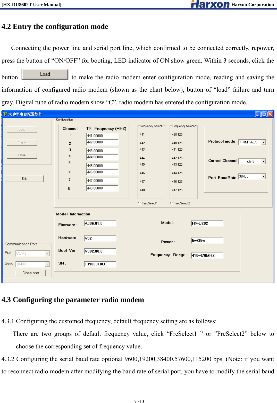 [HX-DU8602T User Manual]                                                                      Harxon Corporation      7 /10  4.2 Entry the configuration mode Connecting the power line and serial port line, which confirmed to be connected correctly, repower, press the button of &ldquo;ON/OFF&rdquo; for booting, LED indicator of ON show green. Within 3 seconds, click the button    to make the radio modem enter configuration mode, reading and saving the information of configured radio modem (shown as the chart below), button of &ldquo;load&rdquo; failure and turn gray. Digital tube of radio modem show &ldquo;C&rdquo;, radio modem has entered the configuration mode.  4.3 Configuring the parameter radio modem 4.3.1 Configuring the customed frequency, default frequency setting are as follows: There are two groups of default frequency value, click &ldquo;FreSelect1 &rdquo; or &rdquo;FreSelect2&rdquo; below to choose the corresponding set of frequency value. 4.3.2 Configuring the serial baud rate optional 9600,19200,38400,57600,115200 bps. (Note: if you want to reconnect radio modem after modifying the baud rate of serial port, you have to modify the serial baud 