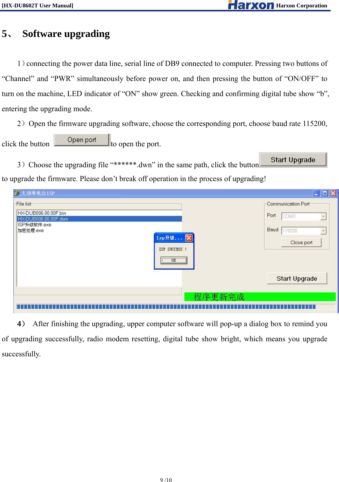 [HX-DU8602T User Manual]                                                                      Harxon Corporation      9 /10  5、 Software upgrading 1）connecting the power data line, serial line of DB9 connected to computer. Pressing two buttons of &ldquo;Channel&rdquo; and &ldquo;PWR&rdquo; simultaneously before power on, and then pressing the button of &ldquo;ON/OFF&rdquo; to turn on the machine, LED indicator of &ldquo;ON&rdquo; show green. Checking and confirming digital tube show &ldquo;b&rdquo;, entering the upgrading mode. 2）Open the firmware upgrading software, choose the corresponding port, choose baud rate 115200, click the button  to open the port. 3）Choose the upgrading file &ldquo;******.dwn&rdquo; in the same path, click the button  to upgrade the firmware. Please don&rsquo;t break off operation in the process of upgrading!  4） After finishing the upgrading, upper computer software will pop-up a dialog box to remind you of upgrading successfully, radio modem resetting, digital tube show bright, which means you upgrade successfully.       