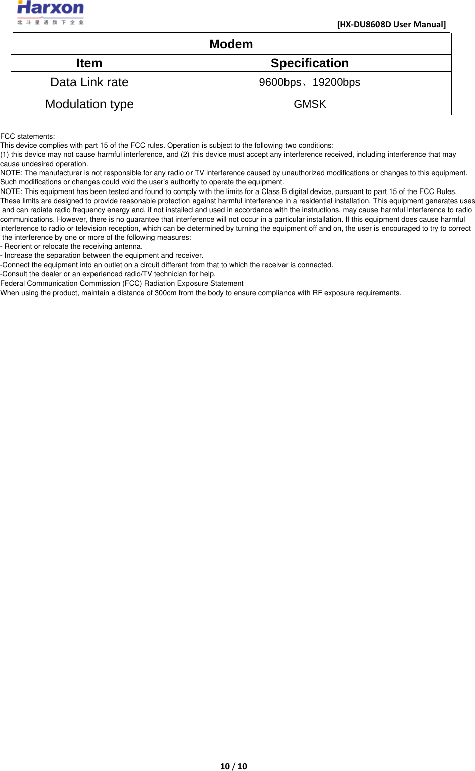                                                      [HX-DU8608D User Manual]    10 / 10  Modem Item Specification Data Link rate 9600bps、19200bps Modulation type GMSK                                                                                                                                                                                                                                                                                                                                                                                                                                                                                                                                                                                                                                                                                                            FCC statements:  This device complies with part 15 of the FCC rules. Operation is subject to the following two conditions:  (1) this device may not cause harmful interference, and (2) this device must accept any interference received, including interference that may  cause undesired operation.  NOTE: The manufacturer is not responsible for any radio or TV interference caused by unauthorized modifications or changes to this equipment.  Such modifications or changes could void the user&rsquo;s authority to operate the equipment.  NOTE: This equipment has been tested and found to comply with the limits for a Class B digital device, pursuant to part 15 of the FCC Rules.  These limits are designed to provide reasonable protection against harmful interference in a residential installation. This equipment generates uses  and can radiate radio frequency energy and, if not installed and used in accordance with the instructions, may cause harmful interference to radio  communications. However, there is no guarantee that interference will not occur in a particular installation. If this equipment does cause harmful  interference to radio or television reception, which can be determined by turning the equipment off and on, the user is encouraged to try to correct  the interference by one or more of the following measures:  ‐ Reorient or relocate the receiving antenna.  ‐ Increase the separation between the equipment and receiver.  ‐Connect the equipment into an outlet on a circuit different from that to which the receiver is connected.  ‐Consult the dealer or an experienced radio/TV technician for help.  Federal Communication Commission (FCC) Radiation Exposure Statement  When using the product, maintain a distance of 300cm from the body to ensure compliance with RF exposure requirements.