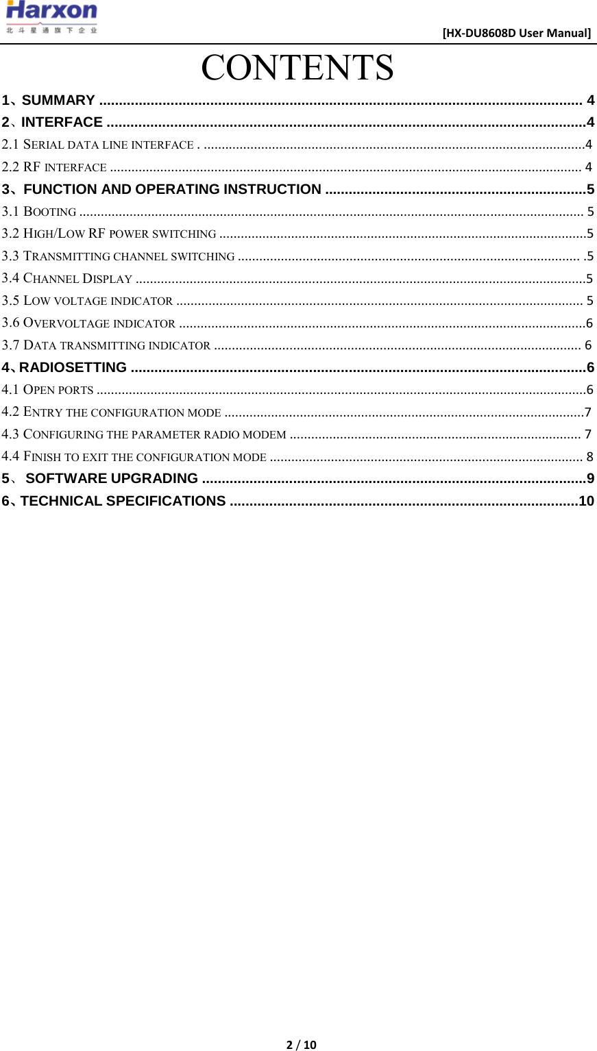                                                      [HX-DU8608D User Manual]    2 / 10  CONTENTS 1、SUMMARY .......................................................................................................................... 4 2、INTERFACE .........................................................................................................................4 2.1 SERIAL DATA LINE INTERFACE . ..........................................................................................................4 2.2 RF INTERFACE ................................................................................................................................... 4 3、FUNCTION AND OPERATING INSTRUCTION ..................................................................5 3.1 BOOTING ............................................................................................................................................ 5 3.2 HIGH/LOW RF POWER SWITCHING ......................................................................................................5 3.3 TRANSMITTING CHANNEL SWITCHING ............................................................................................... .5 3.4 CHANNEL DISPLAY .............................................................................................................................5 3.5 LOW VOLTAGE INDICATOR ................................................................................................................. 5 3.6 OVERVOLTAGE INDICATOR .................................................................................................................6 3.7 DATA TRANSMITTING INDICATOR ...................................................................................................... 6 4、RADIOSETTING ...................................................................................................................6 4.1 OPEN PORTS ........................................................................................................................................6 4.2 ENTRY THE CONFIGURATION MODE ....................................................................................................7 4.3 CONFIGURING THE PARAMETER RADIO MODEM ................................................................................. 7 4.4 FINISH TO EXIT THE CONFIGURATION MODE ....................................................................................... 8 5、 SOFTWARE UPGRADING .................................................................................................9 6、TECHNICAL SPECIFICATIONS ........................................................................................10                       