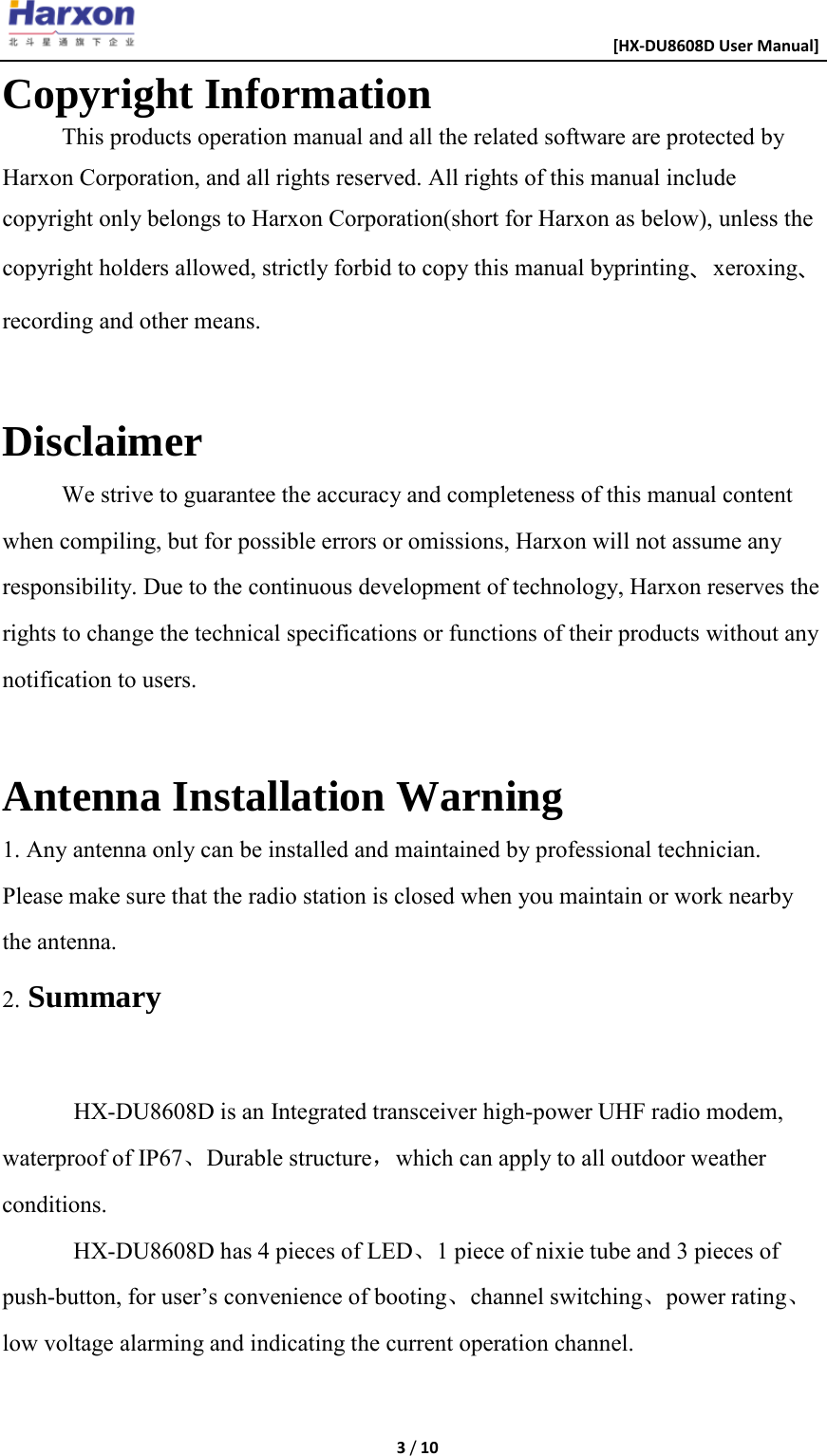                                                      [HX-DU8608D User Manual]    3 / 10  Copyright Information This products operation manual and all the related software are protected by Harxon Corporation, and all rights reserved. All rights of this manual include copyright only belongs to Harxon Corporation(short for Harxon as below), unless the copyright holders allowed, strictly forbid to copy this manual byprinting、xeroxing、recording and other means.  Disclaimer We strive to guarantee the accuracy and completeness of this manual content when compiling, but for possible errors or omissions, Harxon will not assume any responsibility. Due to the continuous development of technology, Harxon reserves the rights to change the technical specifications or functions of their products without any notification to users.  Antenna Installation Warning 1. Any antenna only can be installed and maintained by professional technician. Please make sure that the radio station is closed when you maintain or work nearby the antenna. 2. Summary  HX-DU8608D is an Integrated transceiver high-power UHF radio modem, waterproof of IP67、Durable structure，which can apply to all outdoor weather conditions. HX-DU8608D has 4 pieces of LED、1 piece of nixie tube and 3 pieces of push-button, for user&rsquo;s convenience of booting、channel switching、power rating、 low voltage alarming and indicating the current operation channel.  