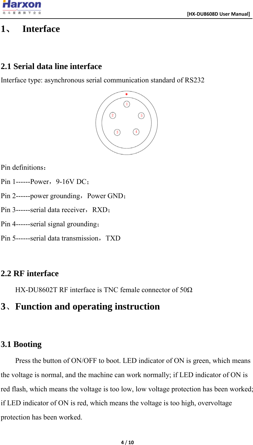                                                      [HX-DU8608D User Manual]    4 / 10  1、 Interface  2.1 Serial data line interface Interface type: asynchronous serial communication standard of RS232  Pin definitions： Pin 1------Power，9-16V DC； Pin 2------power grounding，Power GND； Pin 3------serial data receiver，RXD； Pin 4------serial signal grounding； Pin 5------serial data transmission，TXD  2.2 RF interface HX-DU8602T RF interface is TNC female connector of 50&Omega; 3、Function and operating instruction  3.1 Booting Press the button of ON/OFF to boot. LED indicator of ON is green, which means the voltage is normal, and the machine can work normally; if LED indicator of ON is red flash, which means the voltage is too low, low voltage protection has been worked; if LED indicator of ON is red, which means the voltage is too high, overvoltage protection has been worked.  