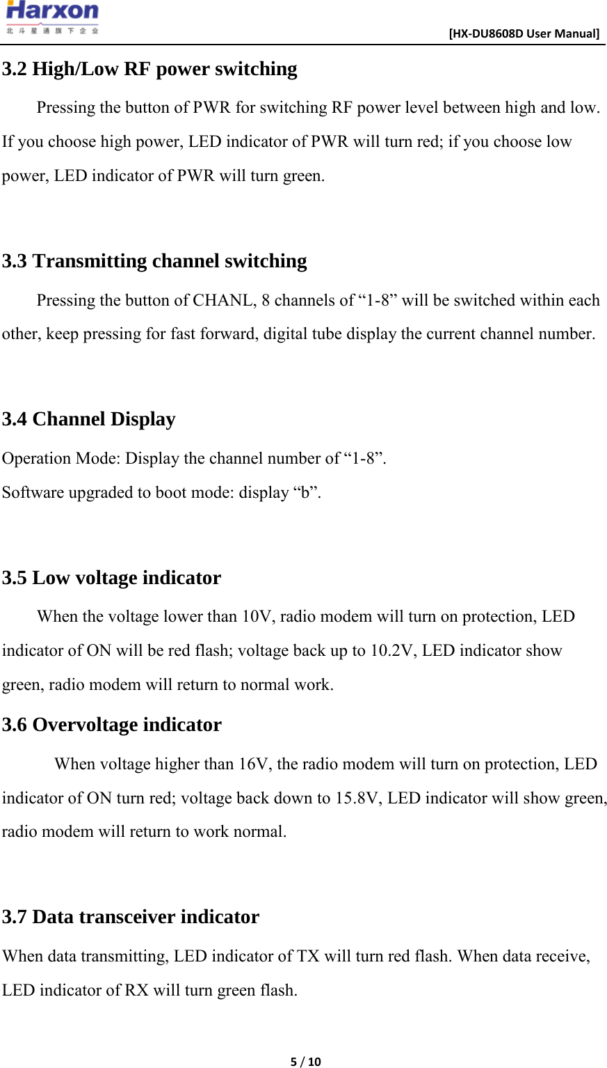                                                      [HX-DU8608D User Manual]    5 / 10  3.2 High/Low RF power switching Pressing the button of PWR for switching RF power level between high and low. If you choose high power, LED indicator of PWR will turn red; if you choose low power, LED indicator of PWR will turn green.  3.3 Transmitting channel switching Pressing the button of CHANL, 8 channels of &ldquo;1-8&rdquo; will be switched within each other, keep pressing for fast forward, digital tube display the current channel number.  3.4 Channel Display Operation Mode: Display the channel number of &ldquo;1-8&rdquo;. Software upgraded to boot mode: display &ldquo;b&rdquo;.  3.5 Low voltage indicator When the voltage lower than 10V, radio modem will turn on protection, LED indicator of ON will be red flash; voltage back up to 10.2V, LED indicator show green, radio modem will return to normal work. 3.6 Overvoltage indicator When voltage higher than 16V, the radio modem will turn on protection, LED indicator of ON turn red; voltage back down to 15.8V, LED indicator will show green, radio modem will return to work normal.  3.7 Data transceiver indicator When data transmitting, LED indicator of TX will turn red flash. When data receive, LED indicator of RX will turn green flash.  