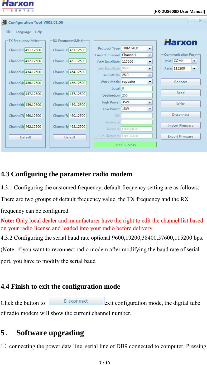                                                      [HX-DU8608D User Manual]    7 / 10    4.3 Configuring the parameter radio modem 4.3.1 Configuring the customed frequency, default frequency setting are as follows: There are two groups of default frequency value, the TX frequency and the RX frequency can be configured. Note: Only local dealer and manufacturer have the right to edit the channel list based on your radio license and loaded into your radio before delivery. 4.3.2 Configuring the serial baud rate optional 9600,19200,38400,57600,115200 bps. (Note: if you want to reconnect radio modem after modifying the baud rate of serial port, you have to modify the serial baud  4.4 Finish to exit the configuration mode Click the button to  exit configuration mode, the digital tube of radio modem will show the current channel number.  5、 Software upgrading 1）connecting the power data line, serial line of DB9 connected to computer. Pressing 