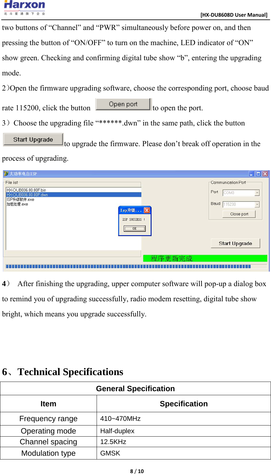                                                      [HX-DU8608D User Manual]    8 / 10  two buttons of &ldquo;Channel&rdquo; and &ldquo;PWR&rdquo; simultaneously before power on, and then pressing the button of &ldquo;ON/OFF&rdquo; to turn on the machine, LED indicator of &ldquo;ON&rdquo; show green. Checking and confirming digital tube show &ldquo;b&rdquo;, entering the upgrading mode. 2）Open the firmware upgrading software, choose the corresponding port, choose baud rate 115200, click the button  to open the port. 3）Choose the upgrading file &ldquo;******.dwn&rdquo; in the same path, click the buttonto upgrade the firmware. Please don&rsquo;t break off operation in the process of upgrading.  4） After finishing the upgrading, upper computer software will pop-up a dialog box to remind you of upgrading successfully, radio modem resetting, digital tube show bright, which means you upgrade successfully.   6、Technical Specifications General Specification Item Specification Frequency range 410~470MHz Operating mode Half-duplex Channel spacing 12.5KHz Modulation type GMSK 