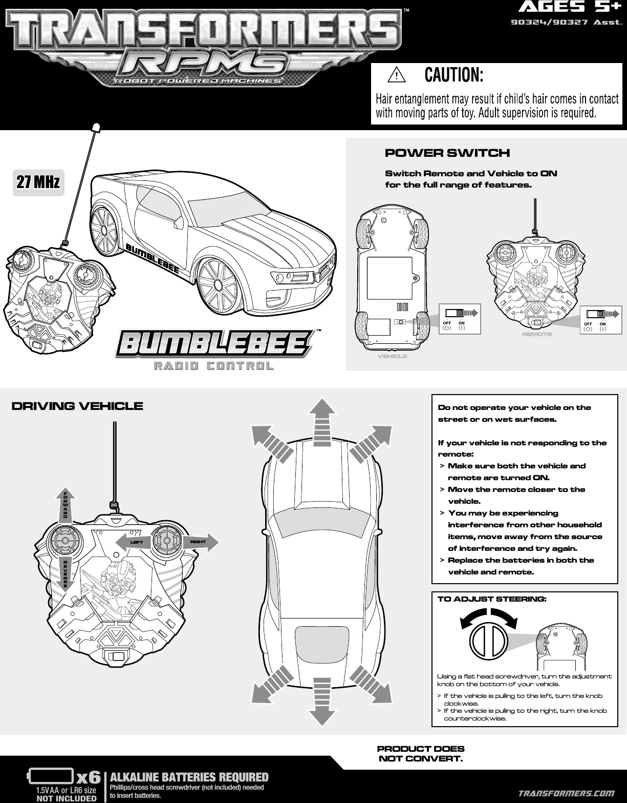 AGES 5+90324/90327 Asst.(O) ( I )RIGHTLEFT(O) ( I )PRODUCT DOESNOT CONVERT.x61.5V AA or LR6 sizePhillips/cross head screwdriver (not included) needed to insert batteries.NOT INCLUDEDALKALINE BATTERIES REQUIREDPOWER SWITCHSwitch Remote and Vehicle to ON for the full range of features.DRIVING VEHICLEVEHICLEREMOTE™TRANSFORMERS.COM27 MHzDo not operate your vehicle on the street or on wet surfaces. If your vehicle is not responding to the remote: &gt;   Make sure both the vehicle and remote are turned ON. &gt;   Move the remote closer to the vehicle. &gt;   You may be experiencing interference from other household items, move away from the source of interference and try again. &gt;    Replace the batteries in both the vehicle and remote.Using a ﬂat head screwdriver, turn the adjustment knob on the bottom of your vehicle.&gt;   If the vehicle is pulling to the left, turn the knob clockwise.&gt;   If the vehicle is pulling to the right, turn the knob counterclockwise. TO ADJUST STEERING: