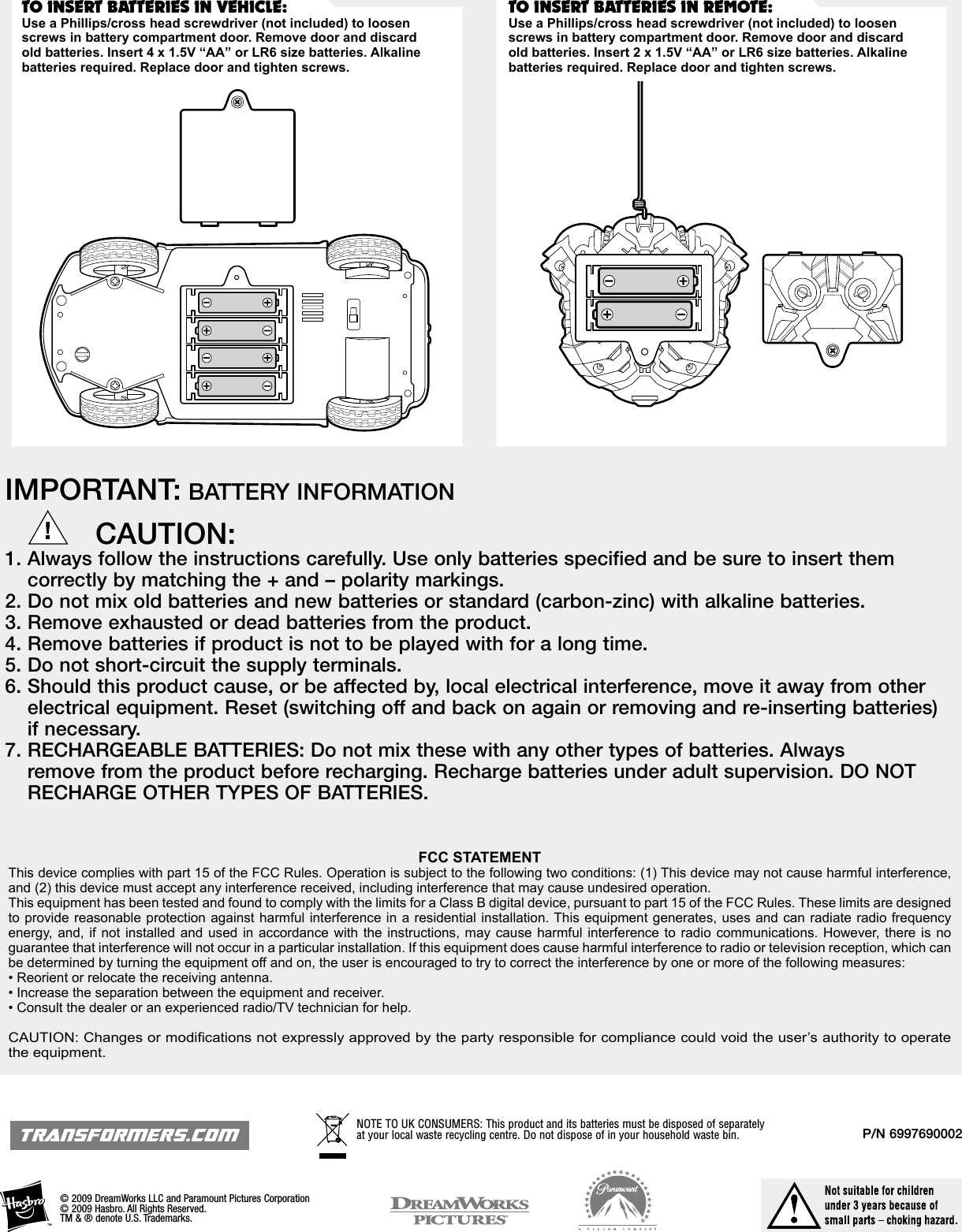 P/N 6997690002FCC STATEMENTThis device complies with part 15 of the FCC Rules. Operation is subject to the following two conditions: (1) This device may not cause harmful interference, and (2) this device must accept any interference received, including interference that may cause undesired operation.This equipment has been tested and found to comply with the limits for a Class B digital device, pursuant to part 15 of the FCC Rules. These limits are designed to provide reasonable protection against harmful interference in a residential installation. This equipment generates, uses and can radiate radio frequency energy, and, if  not  installed and  used in accordance  with the  instructions,  may cause  harmful  interference to  radio communications. However,  there is no guarantee that interference will not occur in a particular installation. If this equipment does cause harmful interference to radio or television reception, which can be determined by turning the equipment off and on, the user is encouraged to try to correct the interference by one or more of the following measures:• Reorient or relocate the receiving antenna.• Increase the separation between the equipment and receiver.• Consult the dealer or an experienced radio/TV technician for help.CAUTION: Changes or modications not expressly approved by the party responsible for compliance could void the user’s authority to operate the equipment.© 2009 DreamWorks LLC and Paramount Pictures Corporation © 2009 Hasbro. All Rights Reserved. TM &amp; ® denote U.S. Trademarks.TRANSFORMERS.COMIMPORTANT: BATTERY INFORMATION          CAUTION:1.  Always follow the instructions carefully. Use only batteries specified and be sure to insert them correctly by matching the + and – polarity markings.2.  Do not mix old batteries and new batteries or standard (carbon-zinc) with alkaline batteries.3.  Remove exhausted or dead batteries from the product.4.  Remove batteries if product is not to be played with for a long time.5.  Do not short-circuit the supply terminals.6.  Should this product cause, or be affected by, local electrical interference, move it away from other electrical equipment. Reset (switching off and back on again or removing and re-inserting batteries) if necessary.7.  RECHARGEABLE BATTERIES: Do not mix these with any other types of batteries. Always remove from the product before recharging. Recharge batteries under adult supervision. DO NOT RECHARGE OTHER TYPES OF BATTERIES.NOTE TO UK CONSUMERS: This product and its batteries must be disposed of separately at your local waste recycling centre. Do not dispose of in your household waste bin.TO INSERT BATTERIES IN REMOTE:Use a Phillips/cross head screwdriver (not included) to loosen screws in battery compartment door. Remove door and discard old batteries. Insert 2 x 1.5V “AA” or LR6 size batteries. Alkaline batteries required. Replace door and tighten screws.TO INSERT BATTERIES IN VEHICLE:Use a Phillips/cross head screwdriver (not included) to loosen screws in battery compartment door. Remove door and discard old batteries. Insert 4 x 1.5V “AA” or LR6 size batteries. Alkaline batteries required. Replace door and tighten screws.