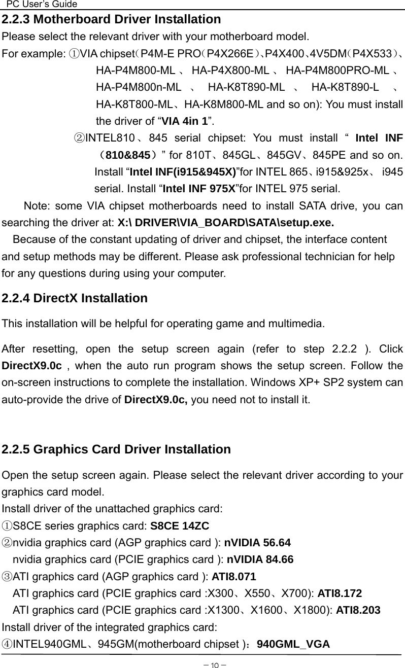  PC User’s Guide  －10－2.2.3 Motherboard Driver Installation Please select the relevant driver with your motherboard model. For example: ①VIA chipset（P4M-E PRO（P4X266E）、P4X400、4V5DM（P4X533）、HA-P4M800-ML 、HA-P4X800-ML 、HA-P4M800PRO-ML 、HA-P4M800n-ML 、HA-K8T890-ML 、HA-K8T890-L  、HA-K8T800-ML、HA-K8M800-ML and so on): You must install the driver of “VIA 4in 1”.              ②INTEL810 、845 serial chipset: You must install “ Intel INF（810&amp;845）” for 810T、845GL、845GV、845PE and so on. Install “Intel INF(i915&amp;945X)”for INTEL 865、i915&amp;925x、 i945 serial. Install “Intel INF 975X”for INTEL 975 serial.   Note: some VIA chipset motherboards need to install SATA drive, you can searching the driver at: X:\ DRIVER\VIA_BOARD\SATA\setup.exe.     Because of the constant updating of driver and chipset, the interface content and setup methods may be different. Please ask professional technician for help for any questions during using your computer.   2.2.4 DirectX Installation This installation will be helpful for operating game and multimedia. After resetting, open the setup screen again (refer to step 2.2.2 ). Click DirectX9.0c  , when the auto run program shows the setup screen. Follow the on-screen instructions to complete the installation. Windows XP+ SP2 system can auto-provide the drive of DirectX9.0c, you need not to install it.  2.2.5 Graphics Card Driver Installation Open the setup screen again. Please select the relevant driver according to your graphics card model. Install driver of the unattached graphics card: S8CE series graphics card: ①S8CE 14ZC nvidia graphics card (AGP graphics card ):② nVIDIA 56.64     nvidia graphics card (PCIE graphics card ): nVIDIA 84.66 ATI graphics card (AGP graphics card ): ③ATI8.071   ATI graphics card (PCIE graphics card :X300、X550、X700): ATI8.172 ATI graphics card (PCIE graphics card :X1300、X1600、X1800): ATI8.203 Install driver of the integrated graphics card: ④INTEL940GML、945GM(motherboard chipset )：940GML_VGA 
