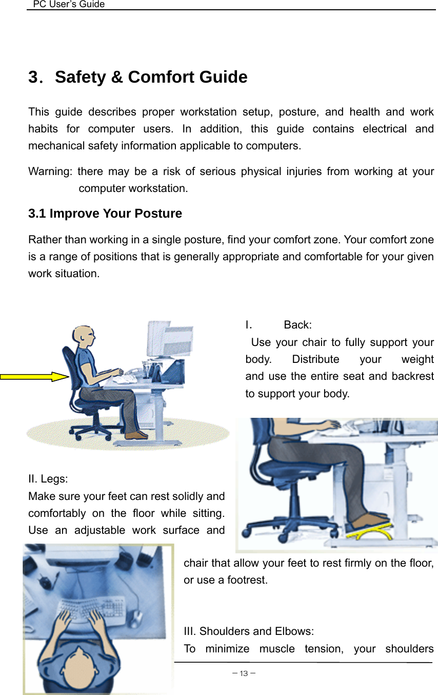  PC User’s Guide    3．Safety &amp; Comfort Guide This guide describes proper workstation setup, posture, and health and work habits for computer users. In addition, this guide contains electrical and mechanical safety information applicable to computers. Warning: there may be a risk of serious physical injuries from working at your computer workstation. 3.1 Improve Your Posture   Rather than working in a single posture, find your comfort zone. Your comfort zone is a range of positions that is generally appropriate and comfortable for your given work situation.       I． Back:  Use your chair to fully support your body.  Distribute  your  weight           and use the entire seat and backrest to support your body.   －13－II. Legs: Make sure your feet can rest solidly and comfortably on the floor while sitting. Use an adjustable work surface and chair that allow your feet to rest firmly on the floor, or use a footrest.   III. Shoulders and Elbows: To minimize muscle tension, your shoulders 
