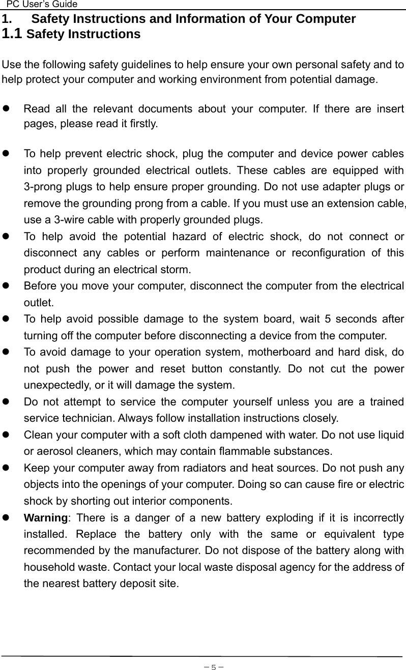  PC User’s Guide  －5－1.   Safety Instructions and Information of Your Computer 1.1 Safety Instructions  Use the following safety guidelines to help ensure your own personal safety and to help protect your computer and working environment from potential damage.  ●  Read all the relevant documents about your computer. If there are insert pages, please read it firstly.     z  To help prevent electric shock, plug the computer and device power cables into properly grounded electrical outlets. These cables are equipped with 3-prong plugs to help ensure proper grounding. Do not use adapter plugs or remove the grounding prong from a cable. If you must use an extension cable, use a 3-wire cable with properly grounded plugs.   z  To help avoid the potential hazard of electric shock, do not connect or disconnect any cables or perform maintenance or reconfiguration of this product during an electrical storm.   z  Before you move your computer, disconnect the computer from the electrical outlet. z  To help avoid possible damage to the system board, wait 5 seconds after turning off the computer before disconnecting a device from the computer.   z  To avoid damage to your operation system, motherboard and hard disk, do not push the power and reset button constantly. Do not cut the power unexpectedly, or it will damage the system. z  Do not attempt to service the computer yourself unless you are a trained service technician. Always follow installation instructions closely. z  Clean your computer with a soft cloth dampened with water. Do not use liquid or aerosol cleaners, which may contain flammable substances. z  Keep your computer away from radiators and heat sources. Do not push any objects into the openings of your computer. Doing so can cause fire or electric shock by shorting out interior components. z Warning: There is a danger of a new battery exploding if it is incorrectly installed. Replace the battery only with the same or equivalent type recommended by the manufacturer. Do not dispose of the battery along with household waste. Contact your local waste disposal agency for the address of the nearest battery deposit site.      