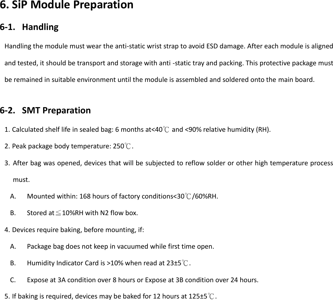   14 6. SiP Module Preparation 6-1. Handling Handling the module must wear the anti-static wrist strap to avoid ESD damage. After each module is aligned and tested, it should be transport and storage with anti -static tray and packing. This protective package must be remained in suitable environment until the module is assembled and soldered onto the main board.  6-2. SMT Preparation 1. Calculated shelf life in sealed bag: 6 months at<40℃ and <90% relative humidity (RH). 2. Peak package body temperature: 250℃. 3. After bag was opened, devices that will be subjected to reflow solder or other high temperature process must. A. Mounted within: 168 hours of factory conditions<30℃/60%RH. B. Stored at≦10%RH with N2 flow box. 4. Devices require baking, before mounting, if: A. Package bag does not keep in vacuumed while first time open. B. Humidity Indicator Card is >10% when read at 23&plusmn;5℃. C. Expose at 3A condition over 8 hours or Expose at 3B condition over 24 hours. 5. If baking is required, devices may be baked for 12 hours at 125&plusmn;5℃.              