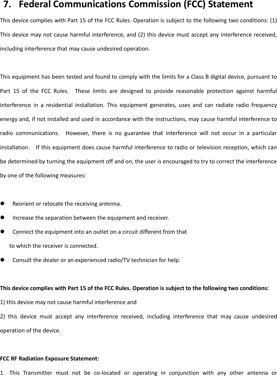   15 7. Federal Communications Commission (FCC) Statement This device complies with Part 15 of the FCC Rules. Operation is subject to the following two conditions: (1) This device may not cause harmful interference, and (2) this device must accept any interference received, including interference that may cause undesired operation.  This equipment has been tested and found to comply with the limits for a Class B digital device, pursuant to Part  15  of  the  FCC  Rules.    These  limits  are  designed  to  provide  reasonable  protection  against  harmful interference  in  a  residential  installation.  This  equipment  generates,  uses  and  can  radiate  radio  frequency energy and, if not installed and used in accordance with the instructions, may cause harmful interference to radio  communications.    However,  there  is  no  guarantee  that  interference  will  not  occur  in  a  particular installation.    If this equipment does cause harmful interference to radio or television reception, which can be determined by turning the equipment off and on, the user is encouraged to try to correct the interference by one of the following measures:   Reorient or relocate the receiving antenna.  Increase the separation between the equipment and receiver.  Connect the equipment into an outlet on a circuit different from that to which the receiver is connected.  Consult the dealer or an experienced radio/TV technician for help.  This device complies with Part 15 of the FCC Rules. Operation is subject to the following two conditions: 1) this device may not cause harmful interference and 2)  this  device  must  accept  any  interference  received,  including  interference  that  may  cause  undesired operation of the device.  FCC RF Radiation Exposure Statement: 1. This  Transmitter  must  not  be  co-located  or  operating  in  conjunction  with  any  other  antenna  or 