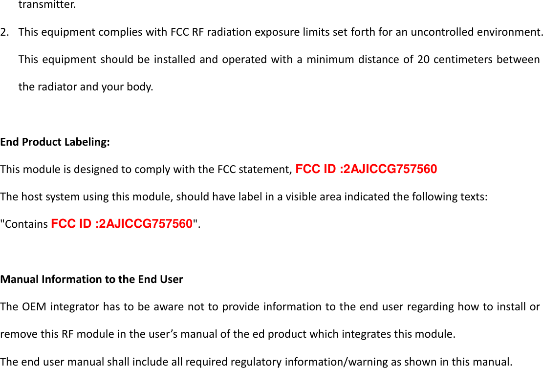   16 transmitter. 2. This equipment complies with FCC RF radiation exposure limits set forth for an uncontrolled environment. This equipment should be installed and operated with a minimum distance of 20 centimeters between the radiator and your body.  End Product Labeling: This module is designed to comply with the FCC statement, FCC ID :2AJICCG757560 The host system using this module, should have label in a visible area indicated the following texts:   "Contains FCC ID :2AJICCG757560".  Manual Information to the End User The OEM integrator has to be aware not to provide information to the end user regarding how to install or remove this RF module in the user&rsquo;s manual of the ed product which integrates this module.   The end user manual shall include all required regulatory information/warning as shown in this manual.         