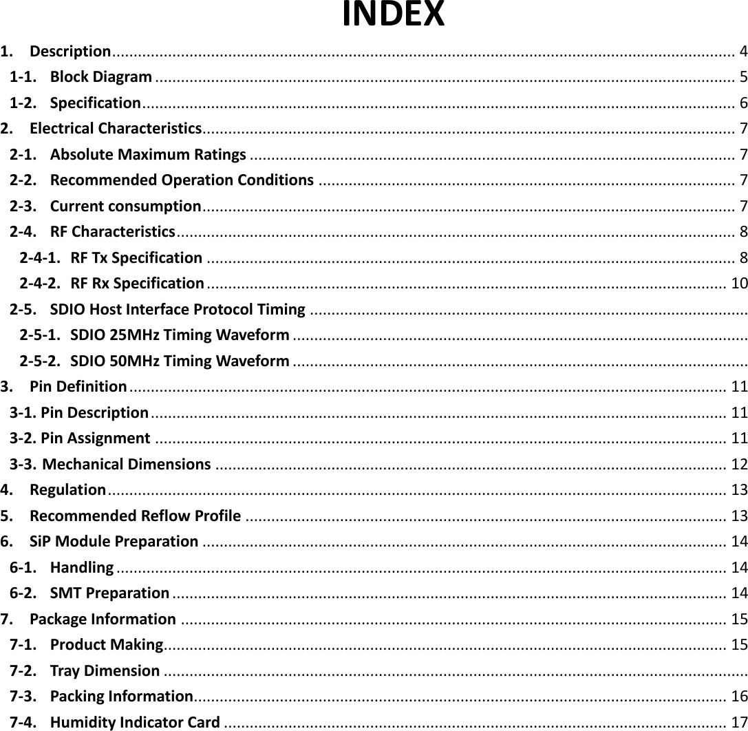   3 INDEX 1. Description ................................................................................................................................................. 4 1-1. Block Diagram ....................................................................................................................................... 5 1-2. Specification .......................................................................................................................................... 6 2. Electrical Characteristics ............................................................................................................................ 7 2-1. Absolute Maximum Ratings ................................................................................................................. 7 2-2. Recommended Operation Conditions ................................................................................................. 7 2-3. Current consumption ............................................................................................................................ 7 2-4. RF Characteristics .................................................................................................................................. 8 2-4-1. RF Tx Specification ........................................................................................................................... 8 2-4-2. RF Rx Specification ......................................................................................................................... 10 2-5. SDIO Host Interface Protocol Timing ...................................................................................................... 2-5-1. SDIO 25MHz Timing Waveform .......................................................................................................... 2-5-2. SDIO 50MHz Timing Waveform .......................................................................................................... 3. Pin Definition ........................................................................................................................................... 11 3-1. Pin Description ...................................................................................................................................... 11 3-2. Pin Assignment ..................................................................................................................................... 11 3-3. Mechanical Dimensions ....................................................................................................................... 12 4. Regulation ................................................................................................................................................ 13 5. Recommended Reflow Profile ................................................................................................................ 13 6. SiP Module Preparation .......................................................................................................................... 14 6-1. Handling .............................................................................................................................................. 14 6-2. SMT Preparation ................................................................................................................................. 14 7. Package Information ............................................................................................................................... 15 7-1. Product Making ................................................................................................................................... 15 7-2. Tray Dimension ........................................................................................................................................ 7-3. Packing Information............................................................................................................................ 16 7-4. Humidity Indicator Card ..................................................................................................................... 17       