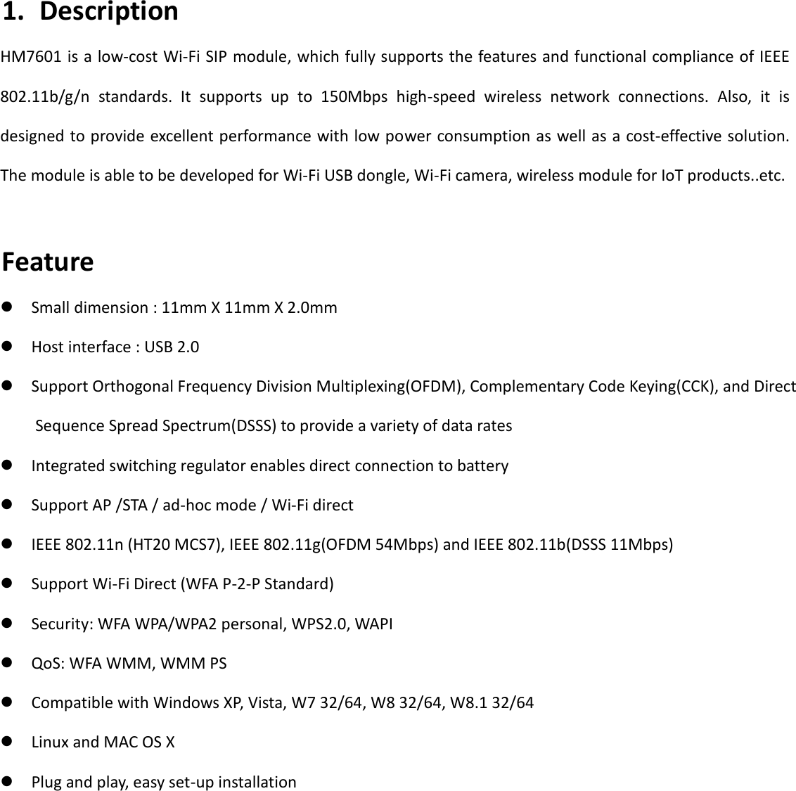   4 1. Description HM7601 is a low-cost Wi-Fi SIP module, which fully supports the features and functional compliance of IEEE 802.11b/g/n  standards.  It  supports  up  to  150Mbps  high-speed  wireless  network  connections.  Also,  it  is designed to provide excellent performance with low power consumption as well as a cost-effective solution. The module is able to be developed for Wi-Fi USB dongle, Wi-Fi camera, wireless module for IoT products..etc.  Feature  Small dimension : 11mm X 11mm X 2.0mm  Host interface : USB 2.0  Support Orthogonal Frequency Division Multiplexing(OFDM), Complementary Code Keying(CCK), and Direct     Sequence Spread Spectrum(DSSS) to provide a variety of data rates  Integrated switching regulator enables direct connection to battery  Support AP /STA / ad-hoc mode / Wi-Fi direct  IEEE 802.11n (HT20 MCS7), IEEE 802.11g(OFDM 54Mbps) and IEEE 802.11b(DSSS 11Mbps)  Support Wi-Fi Direct (WFA P-2-P Standard)  Security: WFA WPA/WPA2 personal, WPS2.0, WAPI  QoS: WFA WMM, WMM PS  Compatible with Windows XP, Vista, W7 32/64, W8 32/64, W8.1 32/64  Linux and MAC OS X  Plug and play, easy set-up installation          