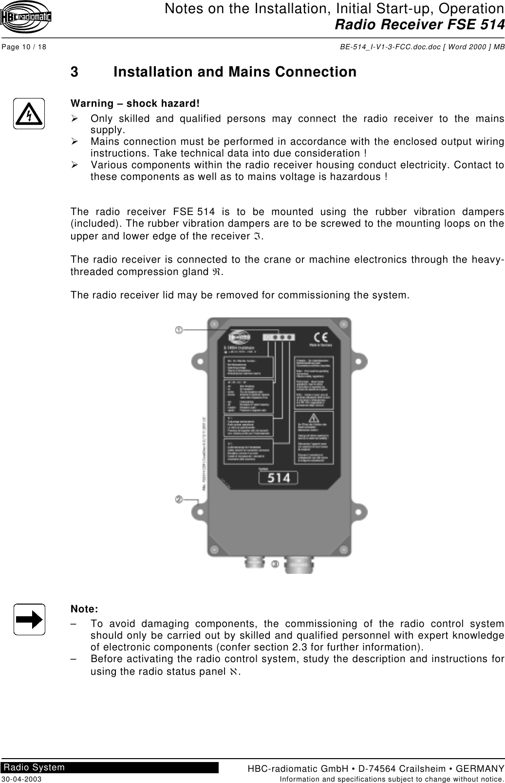 Notes on the Installation, Initial Start-up, OperationRadio Receiver FSE 514Page 10 / 18 BE-514_I-V1-3-FCC.doc.doc [ Word 2000 ] MBHBC-radiomatic GmbH • D-74564 Crailsheim • GERMANY30-04-2003 Information and specifications subject to change without notice.Radio System3 Installation and Mains ConnectionWarning – shock hazard!!  Only skilled and qualified persons may connect the radio receiver to the mainssupply.!  Mains connection must be performed in accordance with the enclosed output wiringinstructions. Take technical data into due consideration !!  Various components within the radio receiver housing conduct electricity. Contact tothese components as well as to mains voltage is hazardous !The radio receiver FSE 514 is to be mounted using the rubber vibration dampers(included). The rubber vibration dampers are to be screwed to the mounting loops on theupper and lower edge of the receiver ℑ.The radio receiver is connected to the crane or machine electronics through the heavy-threaded compression gland ℜ.The radio receiver lid may be removed for commissioning the system.Note:–  To avoid damaging components, the commissioning of the radio control systemshould only be carried out by skilled and qualified personnel with expert knowledgeof electronic components (confer section 2.3 for further information).–  Before activating the radio control system, study the description and instructions forusing the radio status panel ℵ.