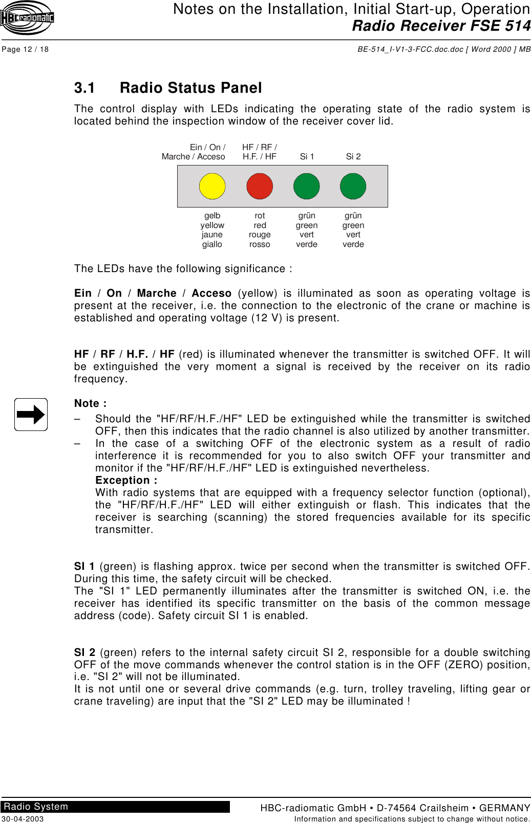 Notes on the Installation, Initial Start-up, OperationRadio Receiver FSE 514Page 12 / 18 BE-514_I-V1-3-FCC.doc.doc [ Word 2000 ] MBHBC-radiomatic GmbH • D-74564 Crailsheim • GERMANY30-04-2003 Information and specifications subject to change without notice.Radio System3.1 Radio Status PanelThe control display with LEDs indicating the operating state of the radio system islocated behind the inspection window of the receiver cover lid.The LEDs have the following significance :Ein / On / Marche / Acceso (yellow) is illuminated as soon as operating voltage ispresent at the receiver, i.e. the connection to the electronic of the crane or machine isestablished and operating voltage (12 V) is present.HF / RF / H.F. / HF (red) is illuminated whenever the transmitter is switched OFF. It willbe extinguished the very moment a signal is received by the receiver on its radiofrequency.Note :–  Should the &quot;HF/RF/H.F./HF&quot; LED be extinguished while the transmitter is switchedOFF, then this indicates that the radio channel is also utilized by another transmitter.–  In the case of a switching OFF of the electronic system as a result of radiointerference it is recommended for you to also switch OFF your transmitter andmonitor if the &quot;HF/RF/H.F./HF&quot; LED is extinguished nevertheless.Exception :With radio systems that are equipped with a frequency selector function (optional),the &quot;HF/RF/H.F./HF&quot; LED will either extinguish or flash. This indicates that thereceiver is searching (scanning) the stored frequencies available for its specifictransmitter.SI 1 (green) is flashing approx. twice per second when the transmitter is switched OFF.During this time, the safety circuit will be checked.The &quot;SI 1&quot; LED permanently illuminates after the transmitter is switched ON, i.e. thereceiver has identified its specific transmitter on the basis of the common messageaddress (code). Safety circuit SI 1 is enabled.SI 2 (green) refers to the internal safety circuit SI 2, responsible for a double switchingOFF of the move commands whenever the control station is in the OFF (ZERO) position,i.e. &quot;SI 2&quot; will not be illuminated.It is not until one or several drive commands (e.g. turn, trolley traveling, lifting gear orcrane traveling) are input that the &quot;SI 2&quot; LED may be illuminated !gelbyellowjaunegialloEin / On /Marche / AccesorotredrougerossogrüngreenvertverdegrüngreenvertverdeHF / RF /H.F. / HF Si 1 Si 2