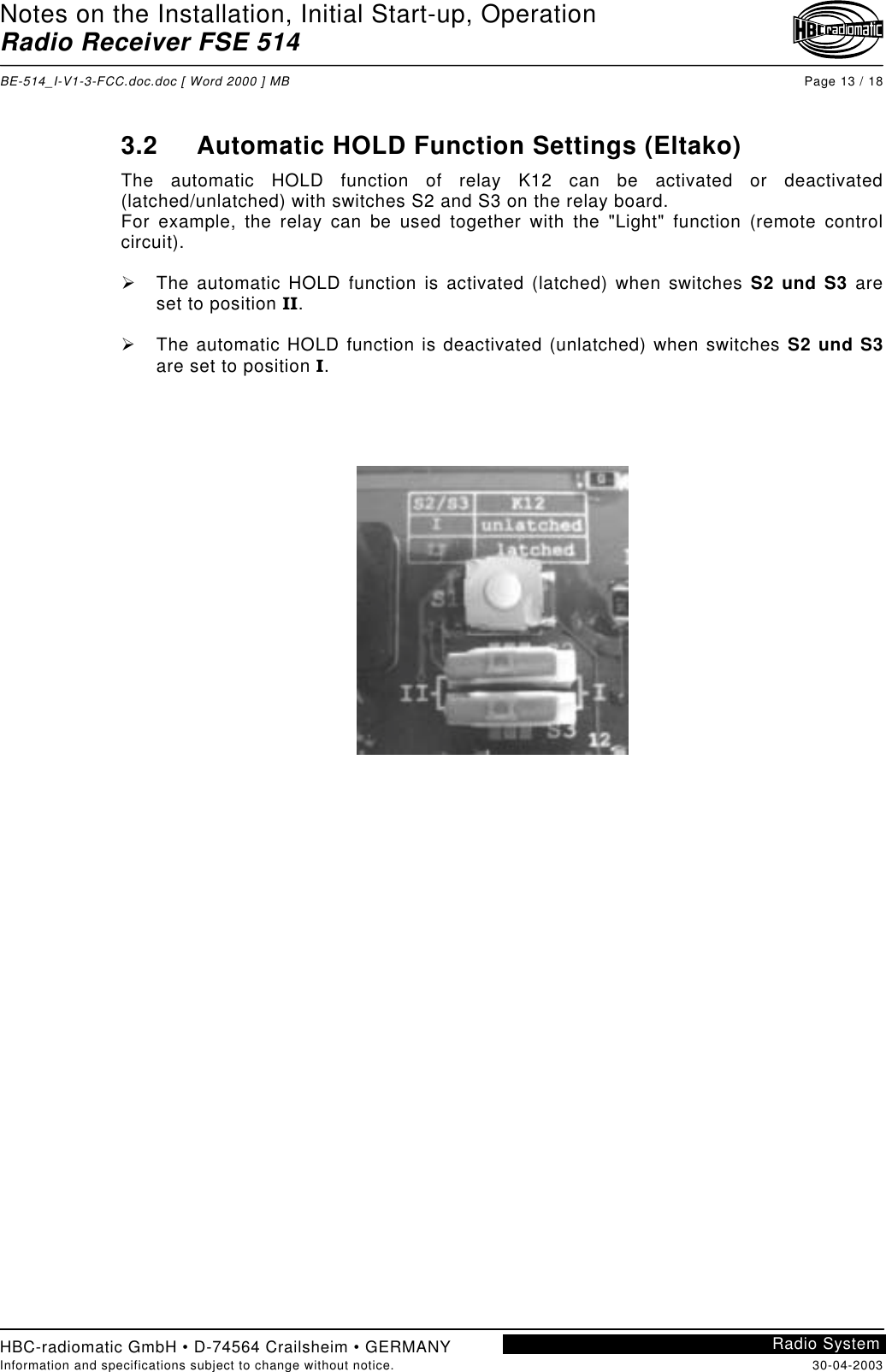 Notes on the Installation, Initial Start-up, OperationRadio Receiver FSE 514BE-514_I-V1-3-FCC.doc.doc [ Word 2000 ] MB Page 13 / 18HBC-radiomatic GmbH • D-74564 Crailsheim • GERMANYInformation and specifications subject to change without notice. 30-04-2003Radio System3.2 Automatic HOLD Function Settings (Eltako)The automatic HOLD function of relay K12 can be activated or deactivated(latched/unlatched) with switches S2 and S3 on the relay board.For example, the relay can be used together with the &quot;Light&quot; function (remote controlcircuit).!  The automatic HOLD function is activated (latched) when switches S2 und S3 areset to position II.!  The automatic HOLD function is deactivated (unlatched) when switches S2 und S3are set to position I.