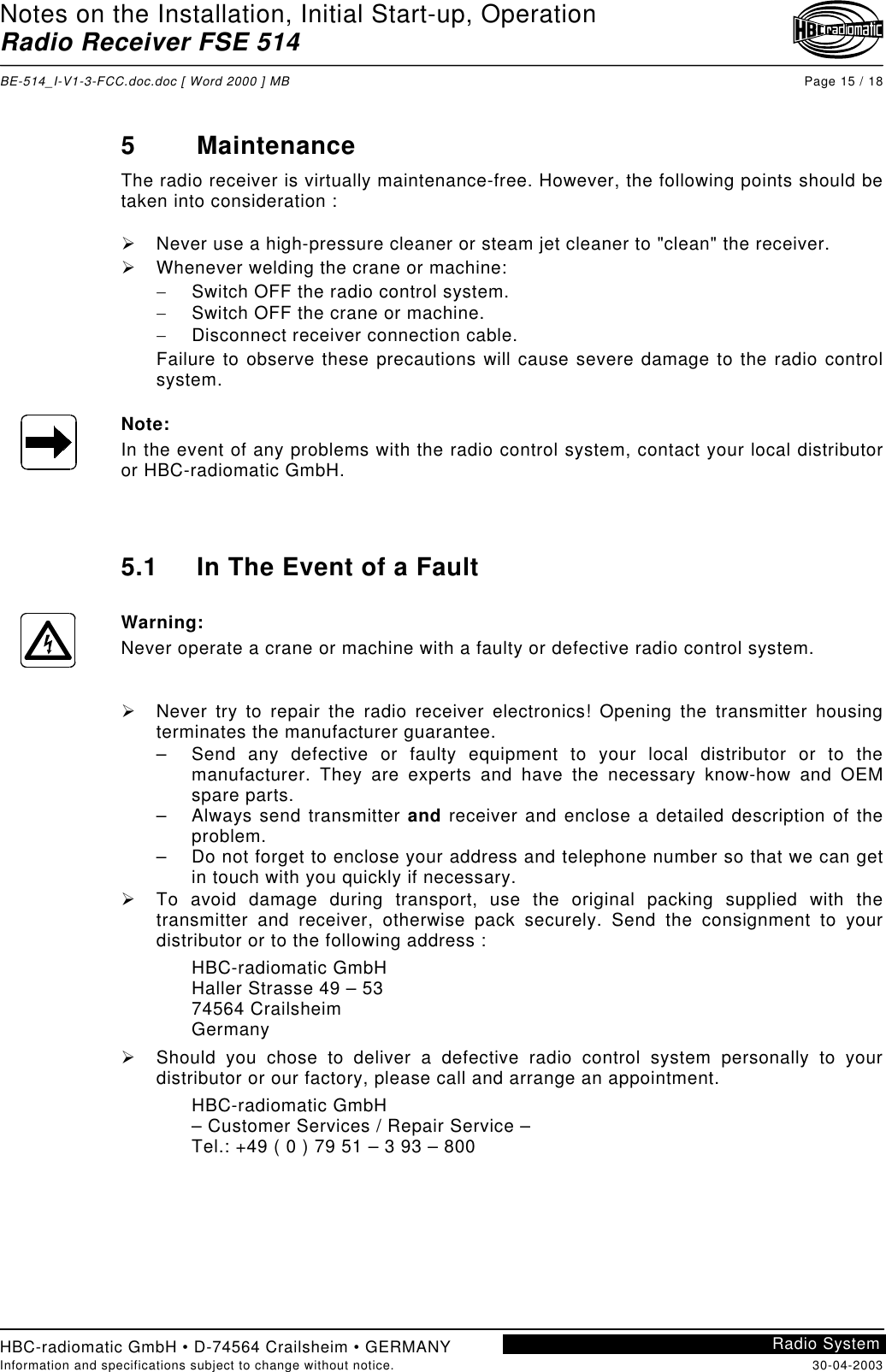 Notes on the Installation, Initial Start-up, OperationRadio Receiver FSE 514BE-514_I-V1-3-FCC.doc.doc [ Word 2000 ] MB Page 15 / 18HBC-radiomatic GmbH • D-74564 Crailsheim • GERMANYInformation and specifications subject to change without notice. 30-04-2003Radio System5 MaintenanceThe radio receiver is virtually maintenance-free. However, the following points should betaken into consideration :!  Never use a high-pressure cleaner or steam jet cleaner to &quot;clean&quot; the receiver.!  Whenever welding the crane or machine:−  Switch OFF the radio control system.−  Switch OFF the crane or machine.−  Disconnect receiver connection cable.Failure to observe these precautions will cause severe damage to the radio controlsystem.Note:In the event of any problems with the radio control system, contact your local distributoror HBC-radiomatic GmbH.5.1 In The Event of a FaultWarning:Never operate a crane or machine with a faulty or defective radio control system.!  Never try to repair the radio receiver electronics! Opening the transmitter housingterminates the manufacturer guarantee.–  Send any defective or faulty equipment to your local distributor or to themanufacturer. They are experts and have the necessary know-how and OEMspare parts.– Always send transmitter and receiver and enclose a detailed description of theproblem.–  Do not forget to enclose your address and telephone number so that we can getin touch with you quickly if necessary.!  To avoid damage during transport, use the original packing supplied with thetransmitter and receiver, otherwise pack securely. Send the consignment to yourdistributor or to the following address :HBC-radiomatic GmbHHaller Strasse 49 – 5374564 CrailsheimGermany!  Should you chose to deliver a defective radio control system personally to yourdistributor or our factory, please call and arrange an appointment.HBC-radiomatic GmbH– Customer Services / Repair Service –Tel.: +49 ( 0 ) 79 51 – 3 93 – 800