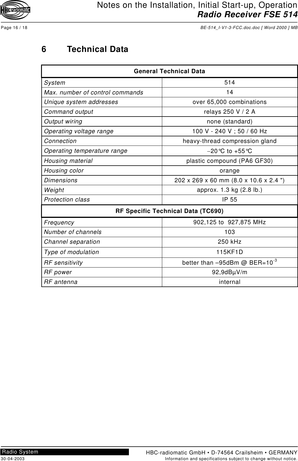 Notes on the Installation, Initial Start-up, OperationRadio Receiver FSE 514Page 16 / 18 BE-514_I-V1-3-FCC.doc.doc [ Word 2000 ] MBHBC-radiomatic GmbH • D-74564 Crailsheim • GERMANY30-04-2003 Information and specifications subject to change without notice.Radio System6 Technical DataGeneral Technical DataSystem 514Max. number of control commands 14Unique system addresses over 65,000 combinationsCommand output relays 250 V / 2 AOutput wiring none (standard)Operating voltage range 100 V - 240 V ; 50 / 60 HzConnection heavy-thread compression glandOperating temperature range −20°C to +55°CHousing material plastic compound (PA6 GF30)Housing color orangeDimensions 202 x 269 x 60 mm (8.0 x 10.6 x 2.4 &quot;)Weight approx. 1.3 kg (2.8 lb.)Protection class IP 55RF Specific Technical Data (TC690)Frequency 902,125 to  927,875 MHzNumber of channels 103Channel separation 250 kHzType of modulation 115KF1DRF sensitivity better than –95dBm @ BER=10-3RF power 92,9dBµV/mRF antenna internal