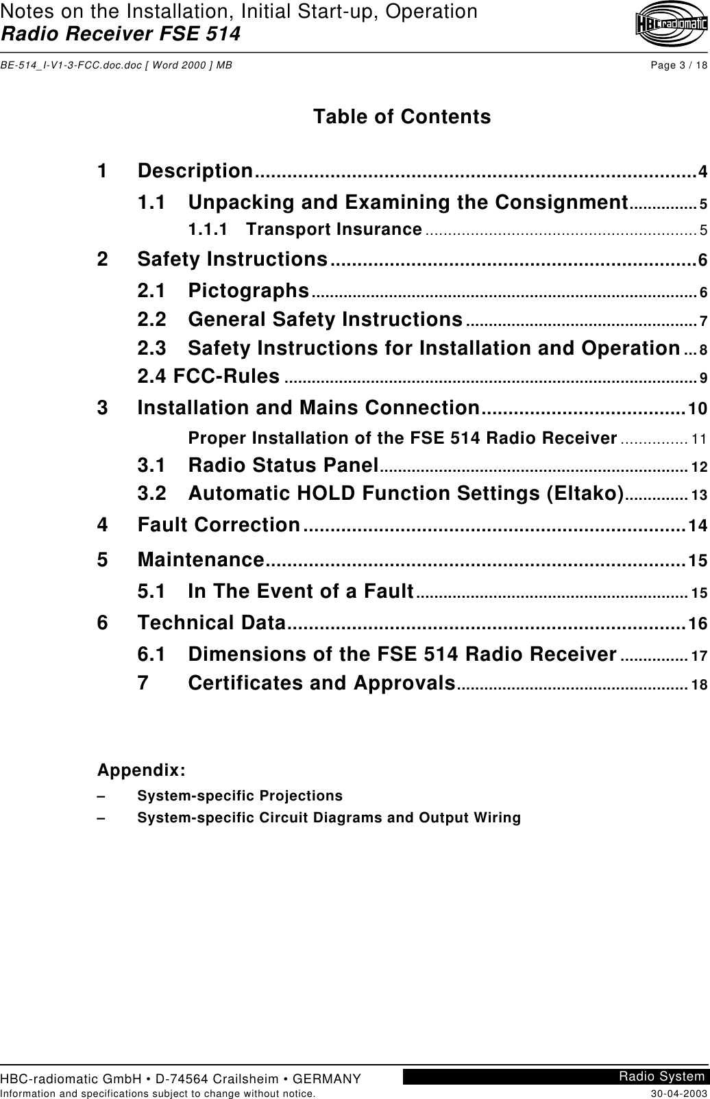 Notes on the Installation, Initial Start-up, OperationRadio Receiver FSE 514BE-514_I-V1-3-FCC.doc.doc [ Word 2000 ] MB Page 3 / 18HBC-radiomatic GmbH • D-74564 Crailsheim • GERMANYInformation and specifications subject to change without notice. 30-04-2003Radio SystemTable of Contents1 Description..................................................................................41.1 Unpacking and Examining the Consignment...............51.1.1 Transport Insurance............................................................ 52 Safety Instructions....................................................................62.1 Pictographs.....................................................................................62.2 General Safety Instructions...................................................72.3 Safety Instructions for Installation and Operation...82.4 FCC-Rules ...........................................................................................93 Installation and Mains Connection......................................10Proper Installation of the FSE 514 Radio Receiver............... 113.1 Radio Status Panel.................................................................... 123.2 Automatic HOLD Function Settings (Eltako).............. 134 Fault Correction.......................................................................145 Maintenance..............................................................................155.1 In The Event of a Fault............................................................ 156 Technical Data..........................................................................166.1 Dimensions of the FSE 514 Radio Receiver............... 177 Certificates and Approvals................................................... 18Appendix:– System-specific Projections–  System-specific Circuit Diagrams and Output Wiring