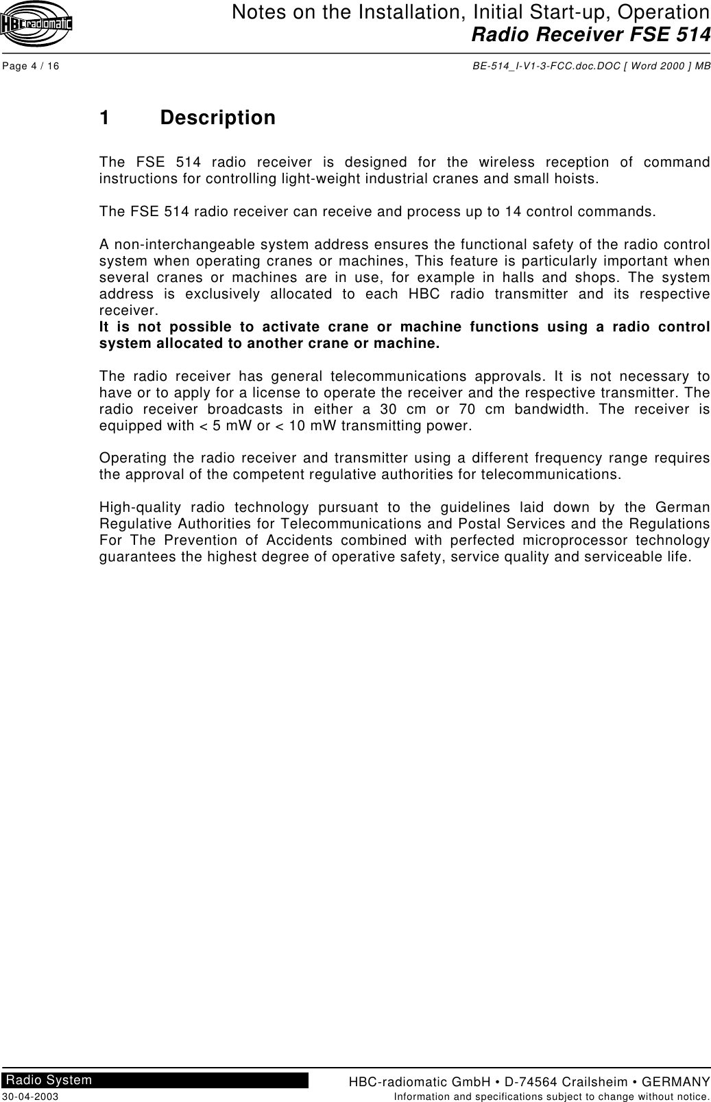 Notes on the Installation, Initial Start-up, OperationRadio Receiver FSE 514Page 4 / 16 BE-514_I-V1-3-FCC.doc.DOC [ Word 2000 ] MBHBC-radiomatic GmbH • D-74564 Crailsheim • GERMANY30-04-2003 Information and specifications subject to change without notice.Radio System1 DescriptionThe FSE 514 radio receiver is designed for the wireless reception of commandinstructions for controlling light-weight industrial cranes and small hoists.The FSE 514 radio receiver can receive and process up to 14 control commands.A non-interchangeable system address ensures the functional safety of the radio controlsystem when operating cranes or machines, This feature is particularly important whenseveral cranes or machines are in use, for example in halls and shops. The systemaddress is exclusively allocated to each HBC radio transmitter and its respectivereceiver.It is not possible to activate crane or machine functions using a radio controlsystem allocated to another crane or machine.The radio receiver has general telecommunications approvals. It is not necessary tohave or to apply for a license to operate the receiver and the respective transmitter. Theradio receiver broadcasts in either a 30 cm or 70 cm bandwidth. The receiver isequipped with &lt; 5 mW or &lt; 10 mW transmitting power.Operating the radio receiver and transmitter using a different frequency range requiresthe approval of the competent regulative authorities for telecommunications.High-quality radio technology pursuant to the guidelines laid down by the GermanRegulative Authorities for Telecommunications and Postal Services and the RegulationsFor The Prevention of Accidents combined with perfected microprocessor technologyguarantees the highest degree of operative safety, service quality and serviceable life.