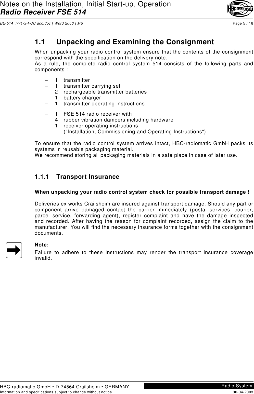 Notes on the Installation, Initial Start-up, OperationRadio Receiver FSE 514BE-514_I-V1-3-FCC.doc.doc [ Word 2000 ] MB Page 5 / 18HBC-radiomatic GmbH • D-74564 Crailsheim • GERMANYInformation and specifications subject to change without notice. 30-04-2003Radio System1.1 Unpacking and Examining the ConsignmentWhen unpacking your radio control system ensure that the contents of the consignmentcorrespond with the specification on the delivery note.As a rule, the complete radio control system 514 consists of the following parts andcomponents :– 1 transmitter–  1 transmitter carrying set–  2 rechargeable transmitter batteries– 1 battery charger–  1 transmitter operating instructions–  1 FSE 514 radio receiver with–  4 rubber vibration dampers including hardware– 1 receiver operating instructions(&quot;Installation, Commissioning and Operating Instructions&quot;)To ensure that the radio control system arrives intact, HBC-radiomatic GmbH packs itssystems in reusable packaging material.We recommend storing all packaging materials in a safe place in case of later use.1.1.1 Transport InsuranceWhen unpacking your radio control system check for possible transport damage !Deliveries ex works Crailsheim are insured against transport damage. Should any part orcomponent arrive damaged contact the carrier immediately (postal services, courier,parcel service, forwarding agent), register complaint and have the damage inspectedand recorded. After having the reason for complaint recorded, assign the claim to themanufacturer. You will find the necessary insurance forms together with the consignmentdocuments.Note:Failure to adhere to these instructions may render the transport insurance coverageinvalid.