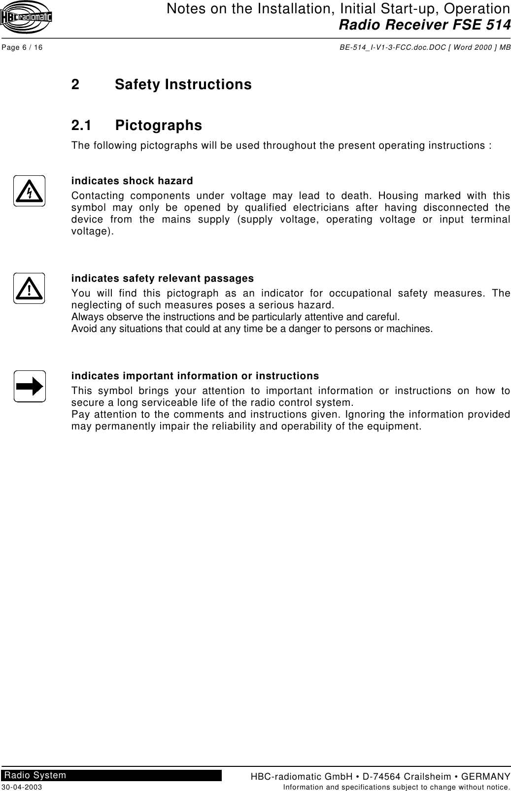 Notes on the Installation, Initial Start-up, OperationRadio Receiver FSE 514Page 6 / 16 BE-514_I-V1-3-FCC.doc.DOC [ Word 2000 ] MBHBC-radiomatic GmbH • D-74564 Crailsheim • GERMANY30-04-2003 Information and specifications subject to change without notice.Radio System2 Safety Instructions2.1 PictographsThe following pictographs will be used throughout the present operating instructions :indicates shock hazardContacting components under voltage may lead to death. Housing marked with thissymbol may only be opened by qualified electricians after having disconnected thedevice from the mains supply (supply voltage, operating voltage or input terminalvoltage).indicates safety relevant passagesYou will find this pictograph as an indicator for occupational safety measures. Theneglecting of such measures poses a serious hazard.Always observe the instructions and be particularly attentive and careful.Avoid any situations that could at any time be a danger to persons or machines.indicates important information or instructionsThis symbol brings your attention to important information or instructions on how tosecure a long serviceable life of the radio control system.Pay attention to the comments and instructions given. Ignoring the information providedmay permanently impair the reliability and operability of the equipment.