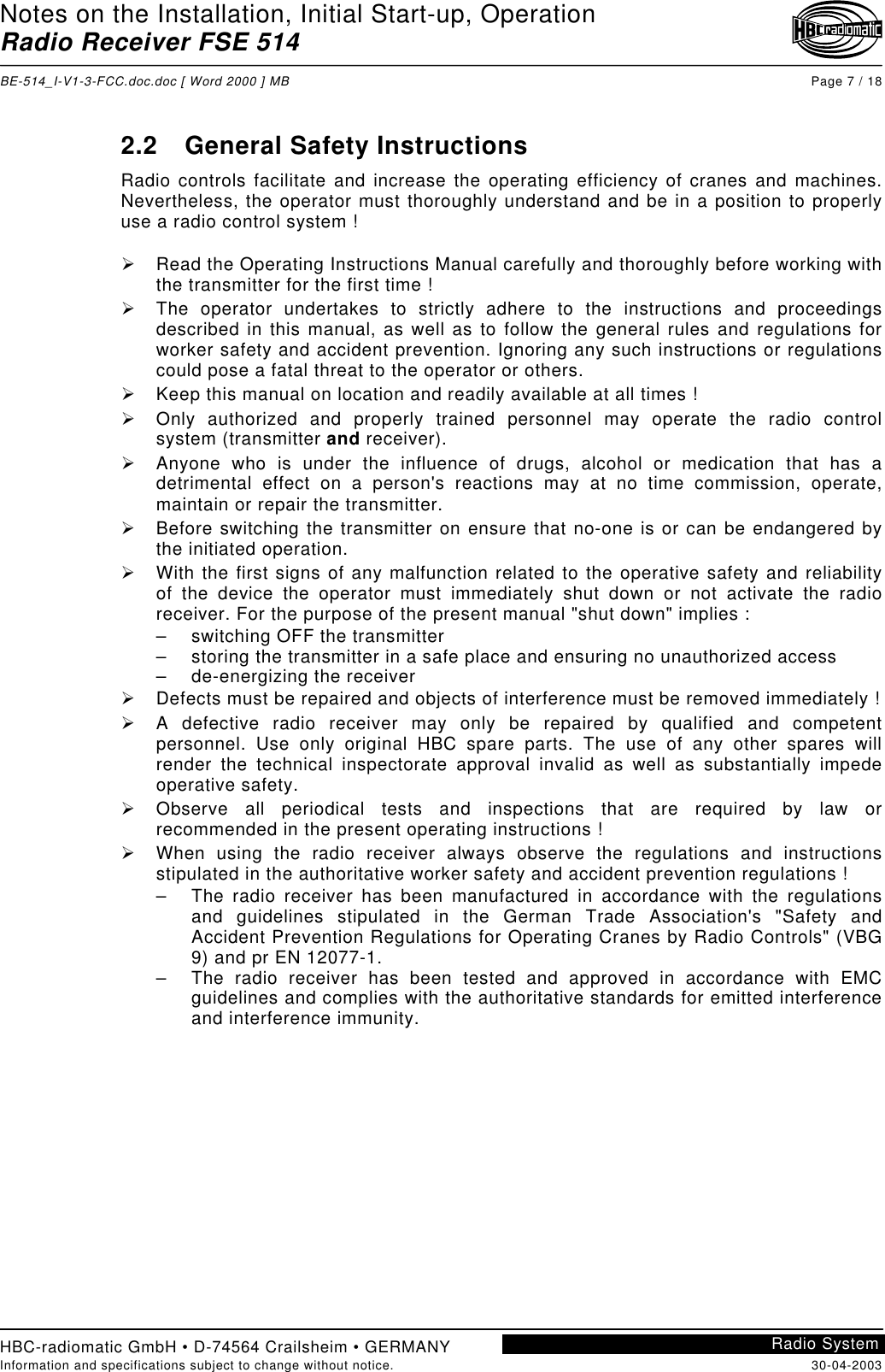 Notes on the Installation, Initial Start-up, OperationRadio Receiver FSE 514BE-514_I-V1-3-FCC.doc.doc [ Word 2000 ] MB Page 7 / 18HBC-radiomatic GmbH • D-74564 Crailsheim • GERMANYInformation and specifications subject to change without notice. 30-04-2003Radio System2.2  General Safety InstructionsRadio controls facilitate and increase the operating efficiency of cranes and machines.Nevertheless, the operator must thoroughly understand and be in a position to properlyuse a radio control system !!  Read the Operating Instructions Manual carefully and thoroughly before working withthe transmitter for the first time !!  The operator undertakes to strictly adhere to the instructions and proceedingsdescribed in this manual, as well as to follow the general rules and regulations forworker safety and accident prevention. Ignoring any such instructions or regulationscould pose a fatal threat to the operator or others.!  Keep this manual on location and readily available at all times !!  Only authorized and properly trained personnel may operate the radio controlsystem (transmitter and receiver).!  Anyone who is under the influence of drugs, alcohol or medication that has adetrimental effect on a person&apos;s reactions may at no time commission, operate,maintain or repair the transmitter.!  Before switching the transmitter on ensure that no-one is or can be endangered bythe initiated operation.!  With the first signs of any malfunction related to the operative safety and reliabilityof the device the operator must immediately shut down or not activate the radioreceiver. For the purpose of the present manual &quot;shut down&quot; implies :–  switching OFF the transmitter–  storing the transmitter in a safe place and ensuring no unauthorized access– de-energizing the receiver!  Defects must be repaired and objects of interference must be removed immediately !!  A defective radio receiver may only be repaired by qualified and competentpersonnel. Use only original HBC spare parts. The use of any other spares willrender the technical inspectorate approval invalid as well as substantially impedeoperative safety.!  Observe all periodical tests and inspections that are required by law orrecommended in the present operating instructions !!  When using the radio receiver always observe the regulations and instructionsstipulated in the authoritative worker safety and accident prevention regulations !–  The radio receiver has been manufactured in accordance with the regulationsand guidelines stipulated in the German Trade Association&apos;s &quot;Safety andAccident Prevention Regulations for Operating Cranes by Radio Controls&quot; (VBG9) and pr EN 12077-1.–  The radio receiver has been tested and approved in accordance with EMCguidelines and complies with the authoritative standards for emitted interferenceand interference immunity.