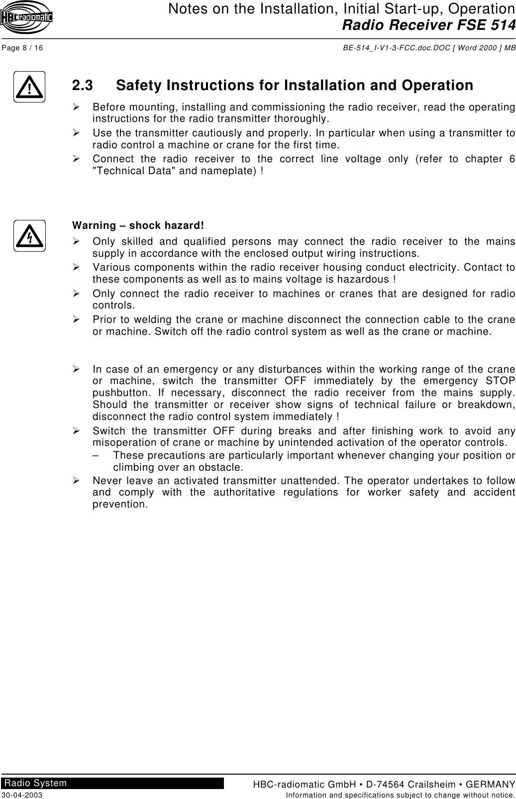 Notes on the Installation, Initial Start-up, OperationRadio Receiver FSE 514Page 8 / 16 BE-514_I-V1-3-FCC.doc.DOC [ Word 2000 ] MBHBC-radiomatic GmbH • D-74564 Crailsheim • GERMANY30-04-2003 Information and specifications subject to change without notice.Radio System2.3 Safety Instructions for Installation and Operation!  Before mounting, installing and commissioning the radio receiver, read the operatinginstructions for the radio transmitter thoroughly.!  Use the transmitter cautiously and properly. In particular when using a transmitter toradio control a machine or crane for the first time.!  Connect the radio receiver to the correct line voltage only (refer to chapter 6&quot;Technical Data&quot; and nameplate) !Warning – shock hazard!!  Only skilled and qualified persons may connect the radio receiver to the mainssupply in accordance with the enclosed output wiring instructions.!  Various components within the radio receiver housing conduct electricity. Contact tothese components as well as to mains voltage is hazardous !!  Only connect the radio receiver to machines or cranes that are designed for radiocontrols.!  Prior to welding the crane or machine disconnect the connection cable to the craneor machine. Switch off the radio control system as well as the crane or machine.!  In case of an emergency or any disturbances within the working range of the craneor machine, switch the transmitter OFF immediately by the emergency STOPpushbutton. If necessary, disconnect the radio receiver from the mains supply.Should the transmitter or receiver show signs of technical failure or breakdown,disconnect the radio control system immediately !!  Switch the transmitter OFF during breaks and after finishing work to avoid anymisoperation of crane or machine by unintended activation of the operator controls.–  These precautions are particularly important whenever changing your position orclimbing over an obstacle.!  Never leave an activated transmitter unattended. The operator undertakes to followand comply with the authoritative regulations for worker safety and accidentprevention.