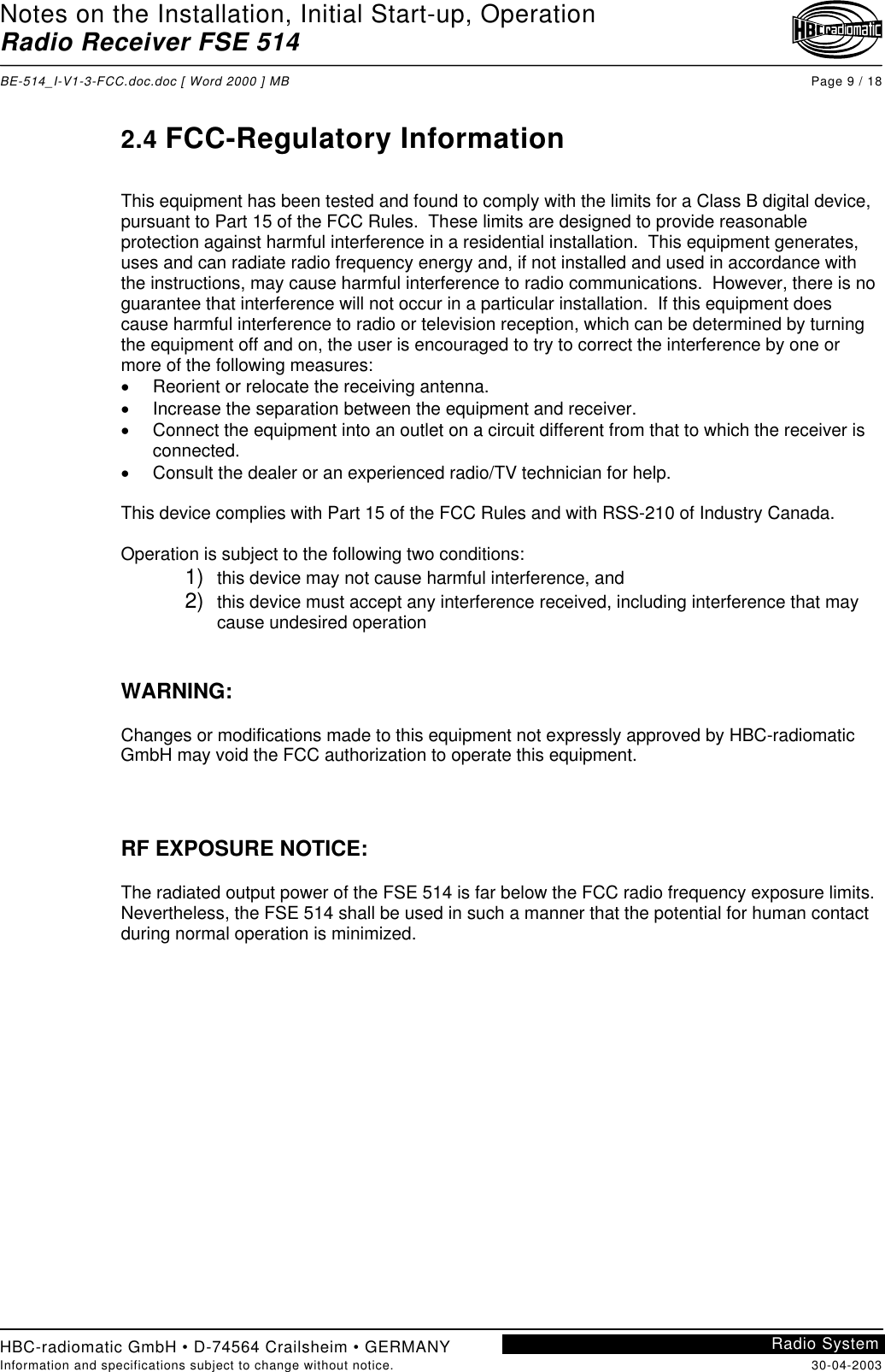 Notes on the Installation, Initial Start-up, OperationRadio Receiver FSE 514BE-514_I-V1-3-FCC.doc.doc [ Word 2000 ] MB Page 9 / 18HBC-radiomatic GmbH • D-74564 Crailsheim • GERMANYInformation and specifications subject to change without notice. 30-04-2003Radio System2.4 FCC-Regulatory InformationThis equipment has been tested and found to comply with the limits for a Class B digital device,pursuant to Part 15 of the FCC Rules.  These limits are designed to provide reasonableprotection against harmful interference in a residential installation.  This equipment generates,uses and can radiate radio frequency energy and, if not installed and used in accordance withthe instructions, may cause harmful interference to radio communications.  However, there is noguarantee that interference will not occur in a particular installation.  If this equipment doescause harmful interference to radio or television reception, which can be determined by turningthe equipment off and on, the user is encouraged to try to correct the interference by one ormore of the following measures:•Reorient or relocate the receiving antenna.•Increase the separation between the equipment and receiver.•Connect the equipment into an outlet on a circuit different from that to which the receiver isconnected.•Consult the dealer or an experienced radio/TV technician for help.This device complies with Part 15 of the FCC Rules and with RSS-210 of Industry Canada.Operation is subject to the following two conditions:1)  this device may not cause harmful interference, and2)  this device must accept any interference received, including interference that maycause undesired operationWARNING:Changes or modifications made to this equipment not expressly approved by HBC-radiomaticGmbH may void the FCC authorization to operate this equipment.RF EXPOSURE NOTICE:The radiated output power of the FSE 514 is far below the FCC radio frequency exposure limits.Nevertheless, the FSE 514 shall be used in such a manner that the potential for human contactduring normal operation is minimized.