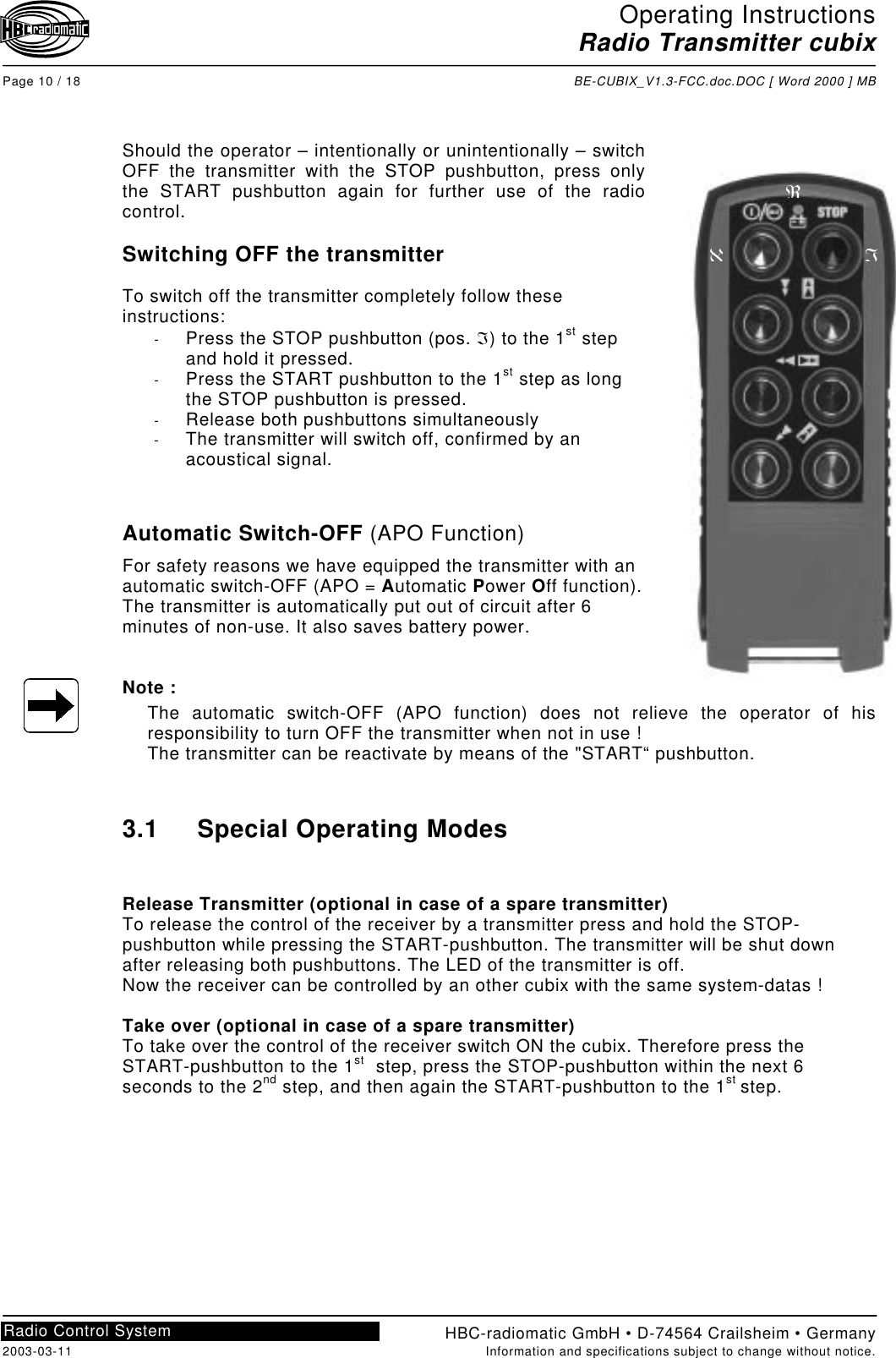 Operating InstructionsRadio Transmitter cubixPage 10 / 18 BE-CUBIX_V1.3-FCC.doc.DOC [ Word 2000 ] MBHBC-radiomatic GmbH • D-74564 Crailsheim • Germany2003-03-11 Information and specifications subject to change without notice.Radio Control SystemShould the operator – intentionally or unintentionally – switchOFF the transmitter with the STOP pushbutton, press onlythe START pushbutton again for further use of the radiocontrol.Switching OFF the transmitterTo switch off the transmitter completely follow theseinstructions:-  Press the STOP pushbutton (pos. ℑ) to the 1st stepand hold it pressed.-  Press the START pushbutton to the 1st step as longthe STOP pushbutton is pressed.-  Release both pushbuttons simultaneously-  The transmitter will switch off, confirmed by anacoustical signal.Automatic Switch-OFF (APO Function)For safety reasons we have equipped the transmitter with anautomatic switch-OFF (APO = Automatic Power Off function).The transmitter is automatically put out of circuit after 6minutes of non-use. It also saves battery power.Note :The automatic switch-OFF (APO function) does not relieve the operator of hisresponsibility to turn OFF the transmitter when not in use !The transmitter can be reactivate by means of the &quot;START“ pushbutton.3.1 Special Operating ModesRelease Transmitter (optional in case of a spare transmitter)To release the control of the receiver by a transmitter press and hold the STOP-pushbutton while pressing the START-pushbutton. The transmitter will be shut downafter releasing both pushbuttons. The LED of the transmitter is off.Now the receiver can be controlled by an other cubix with the same system-datas !Take over (optional in case of a spare transmitter)To take over the control of the receiver switch ON the cubix. Therefore press theSTART-pushbutton to the 1st  step, press the STOP-pushbutton within the next 6seconds to the 2nd step, and then again the START-pushbutton to the 1st step.ℵℑℜ