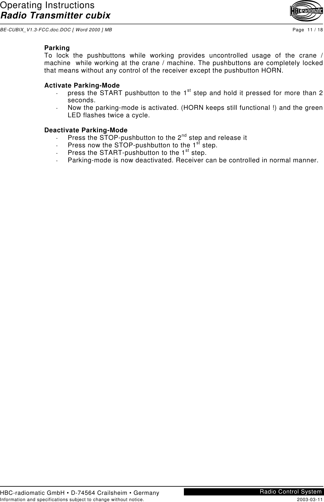 Operating InstructionsRadio Transmitter cubixBE-CUBIX_V1.3-FCC.doc.DOC [ Word 2000 ] MB Page  11 / 18HBC-radiomatic GmbH • D-74564 Crailsheim • GermanyInformation and specifications subject to change without notice. 2003-03-11Radio Control SystemParkingTo lock the pushbuttons while working provides uncontrolled usage of the crane /machine  while working at the crane / machine. The pushbuttons are completely lockedthat means without any control of the receiver except the pushbutton HORN.Activate Parking-Mode-  press the START pushbutton to the 1st step and hold it pressed for more than 2seconds.-  Now the parking-mode is activated. (HORN keeps still functional !) and the greenLED flashes twice a cycle.Deactivate Parking-Mode-  Press the STOP-pushbutton to the 2nd step and release it-  Press now the STOP-pushbutton to the 1st step.-  Press the START-pushbutton to the 1st step.-  Parking-mode is now deactivated. Receiver can be controlled in normal manner.