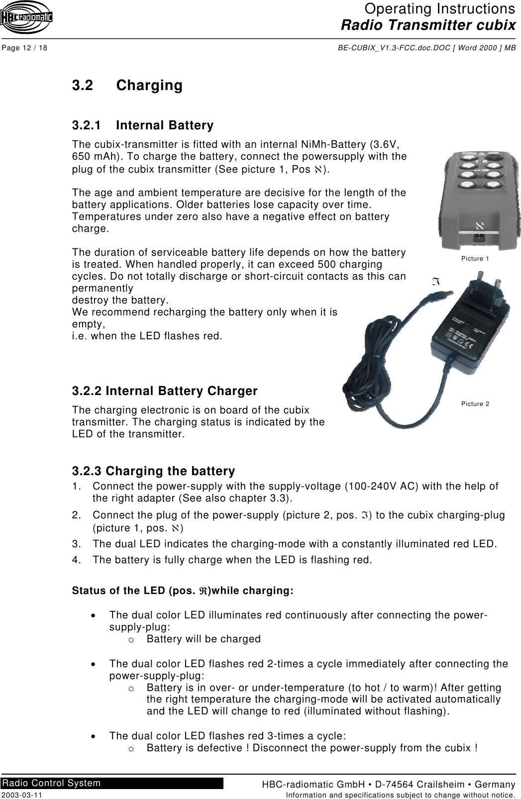 Operating InstructionsRadio Transmitter cubixPage 12 / 18 BE-CUBIX_V1.3-FCC.doc.DOC [ Word 2000 ] MBHBC-radiomatic GmbH • D-74564 Crailsheim • Germany2003-03-11 Information and specifications subject to change without notice.Radio Control System3.2 Charging3.2.1 Internal BatteryThe cubix-transmitter is fitted with an internal NiMh-Battery (3.6V,650 mAh). To charge the battery, connect the powersupply with theplug of the cubix transmitter (See picture 1, Pos ℵ).The age and ambient temperature are decisive for the length of thebattery applications. Older batteries lose capacity over time.Temperatures under zero also have a negative effect on batterycharge.The duration of serviceable battery life depends on how the batteryis treated. When handled properly, it can exceed 500 chargingcycles. Do not totally discharge or short-circuit contacts as this canpermanentlydestroy the battery.We recommend recharging the battery only when it isempty,i.e. when the LED flashes red.3.2.2 Internal Battery ChargerThe charging electronic is on board of the cubixtransmitter. The charging status is indicated by theLED of the transmitter.3.2.3 Charging the battery1.  Connect the power-supply with the supply-voltage (100-240V AC) with the help ofthe right adapter (See also chapter 3.3).2.  Connect the plug of the power-supply (picture 2, pos. ℑ) to the cubix charging-plug(picture 1, pos. ℵ)3.  The dual LED indicates the charging-mode with a constantly illuminated red LED.4.  The battery is fully charge when the LED is flashing red.Status of the LED (pos. ℜ)while charging:•  The dual color LED illuminates red continuously after connecting the power-supply-plug:o  Battery will be charged•  The dual color LED flashes red 2-times a cycle immediately after connecting thepower-supply-plug:o  Battery is in over- or under-temperature (to hot / to warm)! After gettingthe right temperature the charging-mode will be activated automaticallyand the LED will change to red (illuminated without flashing).•  The dual color LED flashes red 3-times a cycle:o  Battery is defective ! Disconnect the power-supply from the cubix !ℵPicture 1Picture 2ℑ