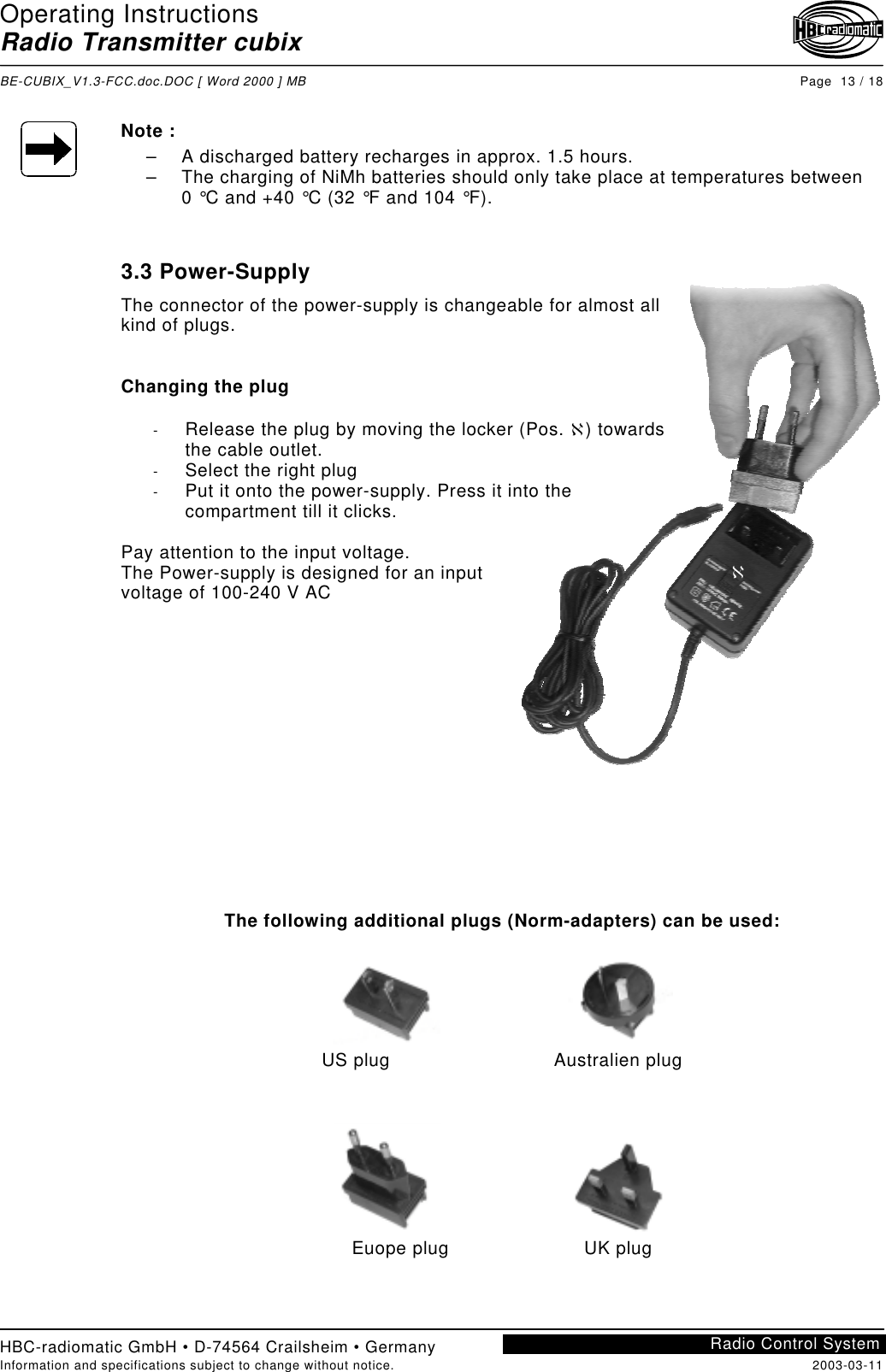 Operating InstructionsRadio Transmitter cubixBE-CUBIX_V1.3-FCC.doc.DOC [ Word 2000 ] MB Page  13 / 18HBC-radiomatic GmbH • D-74564 Crailsheim • GermanyInformation and specifications subject to change without notice. 2003-03-11Radio Control SystemℵNote :–  A discharged battery recharges in approx. 1.5 hours.–  The charging of NiMh batteries should only take place at temperatures between0 °C and +40 °C (32 °F and 104 °F).3.3 Power-SupplyThe connector of the power-supply is changeable for almost allkind of plugs.Changing the plug-  Release the plug by moving the locker (Pos. ℵ) towardsthe cable outlet.-  Select the right plug-  Put it onto the power-supply. Press it into thecompartment till it clicks.Pay attention to the input voltage.The Power-supply is designed for an inputvoltage of 100-240 V ACThe following additional plugs (Norm-adapters) can be used:US plug Australien plugEuope plug UK plug